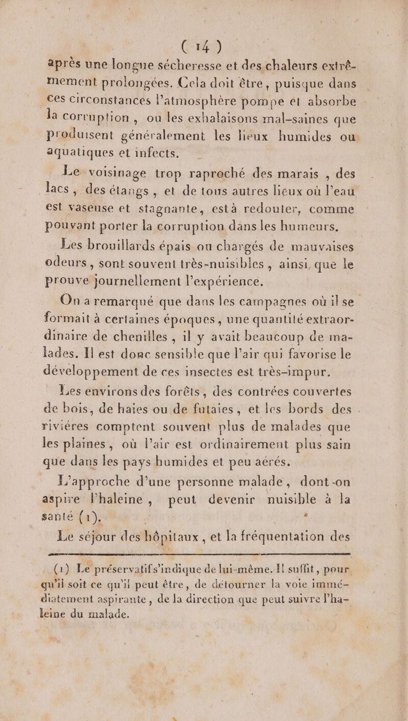 après une longue sécheresse et des chaleurs extré- mement prolongées. Cela doit être, puisque dans _ Ces circonstances l’atmosphère pompe et absorbe la Corruption, ou les exhalaisons mal-saines que produisent généralement les heux humides ou aquatiques et infects. Le voisinage trop raproché des marais , des lacs, des étangs , et de tous autres lieux où l’eau est vaseuse et Stagnanie, est à redouter, comme Pouvant porter la corruption dans les humeurs, Les brouillards épais ou chargés de mauvaises odeurs, sont souvent très-nuisibles, ainsi, que le prouve Journellement expérience. On a remarqué que dans les campagnes où ilse formait à certaines époques , une quantité extraor- dinaire de chenilles , il y avait beaucoup de ma- lades. Il est donc sensible que l’air qui favorise le développement de ces insectes est très-impur. Les environs des forêts, des contrées couvertes de bois, de haïes ou de futaies, et les bords des . riviéres comptent souvent plus de malades que les plaines, où l'air est ordinairement plus sain que dans les pays humides et peu aérés. F’approche d’une personne malade, dont-on aspire l’haleine , peut devenir nuisible à la santé (1). k Le séjour des hôpitaux , et la fréquentation des (:) Le préservatifs’in dique de lui-même. Il suffit, pour. qu’il soit ce qu'il peut être, de détourner la voie immé- diatement aspirante, de Ja direction que peut suivre l’ha- leine du malade.