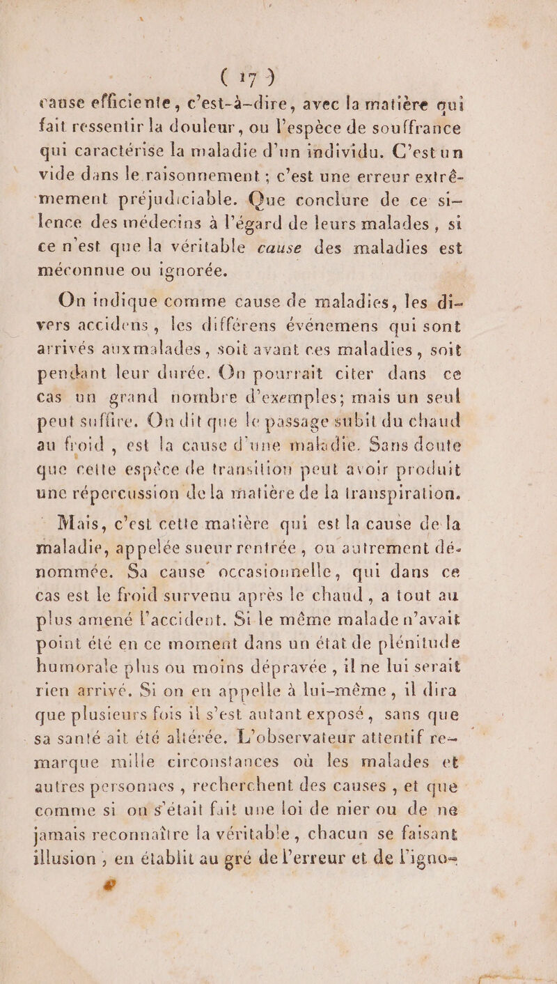 Cun cause efficiente, c’est-à-dire, avec la matière aui fait ressentir la douleur, ou l'espèce de souffrance qui caractérise [a maladie d’un individu. C’estun vide dans le raisonnement ; c’est une erreur extré- mement préjudiciable. Que conclure de ce si- lence des médecins à l'égard de leurs malades, si cenest que la véritable cause des maladies est méconnue ou iguorée, On indique comme cause de maladies, les di- vers accidens, les différens événemens qui sont arrivés aux malades, soit avant ces maladies, soit pendant leur durée. On pourrait citer dans ce cas uu grand nombre d'exemples; mais un seul peut suflire, On dit que le passage subit du chaud au froid, est la cause d’une makidie. Sans doute que celte espèce de transition peut avoir produit une répercussion de la matière de la iranspiration. Mais, c’est cetie matière qui est la cause de la maladie, appelée sueur rentrée, ou autrement dé. nommée. Sa cause nccasiounelle, qui dans ce cas est Le froid survenu après le chaud , a tout au plus amené l'accident. Si le même malade n’avait point été en ce moment dans un état de plénitude humorale plus ou moins déprarse ,ilne lui serait rien arrivé. Si on en appelle à lui-même, il dira que plusieurs fois il s’est autantexposé, sans que . sa santé ait été altérée, L’observateur attentif re- marque mille circonstances où les malades et comme si on s'était fait une loi de nier ou de ne jamais reconnaître la véritable, chacun se faisant illusion , en établit au gré de l'erreur et de l’igno- €
