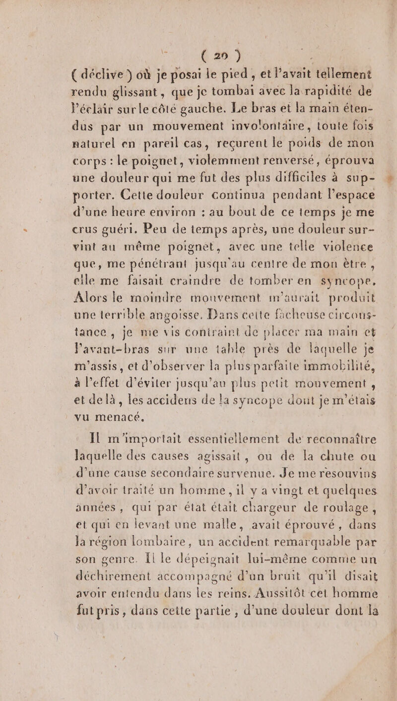 Hire ( déclive ) 6ù je posai le pied , et l'avait tellement rendu glissant, que je tombai avec la rapidité de éclair surle côté gauche. Le bras et la main éten- dus par un mouvement invo! lontaire, toute fo: 18 naturel en pareil cas, reçurent le poids de mon Corps : le poignet, Ent renversé, éprouva une douleur qui me fut des plus difficiles à sup- porter. Cette douleur continua pendant l’espace d’une heure environ : au bout de ce temps je me crus guéri, Peu de temps après, une douleur sur- vint au même poignet, avec une telle violence que, me pénétrant jusqu'au centre de mon ètre, elle me faisait craindre de tomber en syncope, Alors le moindre mouvement m'aurait produit une terrible angoisse. Dans cette ficheuse circons- tance , je me vis contraint de placer ma main ct Pavant-bras sur une table près de laquelle je m'assis, et d'observer la plus parfaite immobilité, à l'effet d'éviter jusqu'au plus petit mouvement, et delà, les accidens de la syncope dout je m'étais vu menacé. Il m'imsortait essentiellement de reconnaître laquelle des causes agissait, ou de la chute ou d’une cause secondaire survenue. Je me resouvins d’avoir traité un homme , 1l y a vingt et quelques années, qui par état était chargeur de roulage, et qui en levant une malle, avait éprouvé, dans Ja région lombaire, un accident remarquable par son genre. Îl le dépeignait lui-même comnie un déchirement accompagné d’un bruit qu'il disait avoir entendu dans les reins. Aussitôt cet homme fut pris, dans cette partie , d’une douleur dont la
