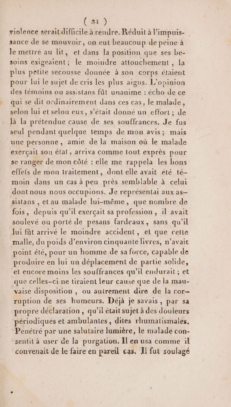 violence serait difficile à rendre. Réduit à limpuis- sance de se mouvoir, on eut beaucoup de peine à le mettre au lit, et dans la position que ses be- soins exigeaient; le moindre attouchement , la plus petite secousse donnée à son corps étaient pour lui le sujet de cris les plus aigus. L'opinion des témoins ou assistans fût unanime : écho de ce qui se dit ordinairement dans ces cas, le malade, selon lui et selon eux, s’était donné un effort ; de là la prétendue cause de ses souffrances. Je fus seul pendant quelque temps de mon avis; mais une personne, amie de la maison où le malade exerçail son état, arriva comme tout exprès pour se ranger de mon côté : elle me rappela les bons effeis de mon traitement, dont elle avait été té- moin dans un cas à peu près semblable à celui dont nous nous occupions. Je représentai aux as- sistans , et au malade lui-même, que nombre de fois, depuis qu’il exerçait sa profession , il avait soulevé ou porté de pesans fardeaux, sans qu’il lui fût arrivé le moindre accident, et que cette malle, du poids d’environ cinquante livres, n’avait point été, pour un homme de sa force, capable de produire en lui un déplacement de partie solide, et encore moins les souffrances qu'il endurait ; et que celles-ci ne tiraient leur cause que de la mau- vaise disposition , Où autrement dire de la cor- ruption de ses humeurs. Déjà je savais, par sa propre déclaration, qu’il était sujet à des douleurs périodiques et ambulantes, dites rhumatismales. Pénétré par une salutaire lumière, le malade con- sentit à user de la purgation. Il en usa comme il convenait de le faire en pareil cas. Il fut soulagé