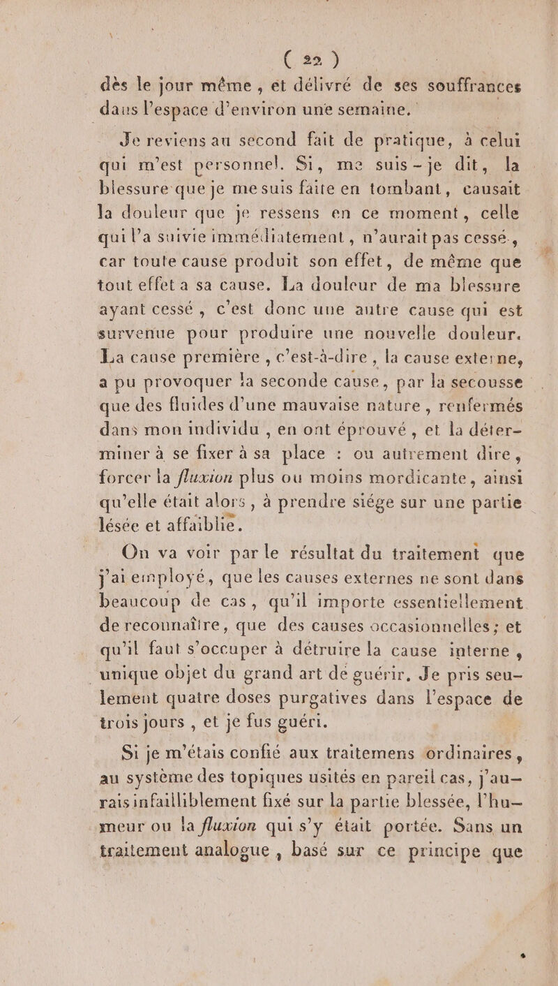 (. 28 9 dès le jour même , et délivré de ses souffrances daus l’espace d'environ unèe semaine. Je reviens au second fait de pratique, à celui qui m'est personnel. Si, me suis-je dit, la blessure que je me suis faite en tombant, nu ie la douleur que je ressens en ce moment, celle qui l’a suivie immédiatement, n'aurait pas cessé, car toule cause produit son effet, de même que tout effet a sa cause. La douleur de ma blessure ayant cessé, c'est donc une autre cause qui est survenue pour produire une nouvelle douleur. La cause première, c’est-à-dire , la cause externe, a pu provoquer !a seconde cause, par la secousse que des fluides d’une mauvaise nature, renfermés dans mon individu , en ont éprouvé, et la déter- miner à se fixer à sa place : ou autrement dire, forcer la fluxion plus ou moins mordicante, ainsi qu’elle était alors, à prendre siége sur une Dans lésée et affaiblie. On va voir parle résultat du traitement que j'aiemploÿé, que les causes externes ne sont dans beaucoup de cas, qu'il importe essentiellement de recounaîire, que des causes occasionnelles ; et qu'il faut s’occuper à détruire la cause interne , unique objet du grand art de guérir, Je pris seu- lement quatre doses purgatives dans l'espace de trois jours , et je fus guéri. Si je m'étais confié aux traitemens ordinaires, au système des topiques usités en pareil cas, j'au— raisinfailliblement fixé sur la partie blessée, l’hu— meur ou la fluxion qui s’y était portée. Sans un traitement analogue , basé sur ce principe que