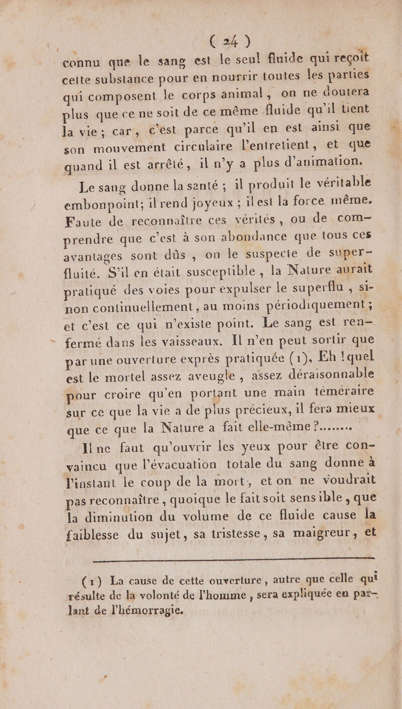 connu que le sang est le seul fluide qui reçoit celte substance pour en nourrir toutes les parties qui composent le corps animal, on ne doutera plus que ce ne soit de ce même fluide qu'il tient la vie; car, c'est parce qu'il en est ainsi que son mouvement circulaire l’entretient, et que quand il est arrêté, il n’y a plus d'animation. Le sang donne la santé ; il produit le véritable embonpoint; ilrend joyeux ; ilest la force même. Faute de reconnaître ces vérités, ou de com prendre que c’est à son abondance que tous ces avantages sont düs , on le suspecte de super- fluité. S'il en était susceptible , la Nature aurait pratiqué des voies pour expulser le superflu AT non continuellement , au moins périodiquement ; et c’est ce qui n'existe point. Le sang est ren- fermé dans les vaisseaux. Il n’en peut sortir que ar une ouverture exprès pratiquée (1), Eh quel est le mortel assez aveugle , assez déraisonnable pour croire qu'en portant une main téméraire sur ce que la vie a de plus précieux, il fera mieux que ce que la Nature a fait elle-même ?....... Jince faut qu'ouvrir les yeux pour être con- vaincu que l’évacuation totale du sang donne à l'instant le coup de la mort, eton ne voudrait pas reconnaître , quoique le fait soit sensible , que la diminution du volume de ce fluide cause la faiblesse du sujet, sa tristesse, sa maigreur, et om (1) La cause de cette ouverture, autre que celle qui résulte de la volonté de l'homme , sera expliquée en par- Jant de l'hémorragie.