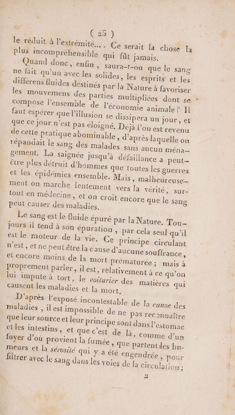 vus C4) le réduit à l'extrémité... Ce serait la chose la plus incompréhensible qui fût jamais. Quand donc, enfin + PAUrA On que Le’ She ne fit qu'un avec les solides, les esprits et les différens fluides destinés par la Nature à favoriser les mouvemens des parties multipliées dont se compose l’ensemble de l’économie animale? Il faut espérer que lillusion se dissipera un jour , et que ce jour n’est pas éloigné. Déjà lon est revenu de cette pratique abominable » d’après laquélle on répandait le sang des malades Sans aucun ména— gement. La saignée Jusqu'à défaillance 2 peut être plus détruit d'hommes que toutes les guerres et les épidémies ensemble. Mais » Malheureuse_ ment on marche lentement ver tout en médecine, et on croit Peut causer des maladies. Le sang est le fluide épuré par la Nature. Tou- jours il tend à son épuration, par cela seul qu'il est le moteur de la vie, Ce Principe circulant n’est, etne peut être la cause d'aucune souffrance, et encore moins de la mort prématurée ; mais à Proprement parler, il est, relativement à ce qu’on lui impute à tort, le vorfurier des Matières qui causent les maladies et la mort, D’après l'exposé incontestable de ] _ maladies , il est impossible de ne Pas reconnaître que leur source etleur principe Soni dans l'estomac et les intestins, et que c'est de là, Comme d’un foyer d’où provient la fumée &gt; QUE partentides hu- meurs et la sérosiié qui y a été engendrée , pour ftrer avec le sang dans les voies de la Circu S lai vérité sure encore que le sang à cause des lation ; 2