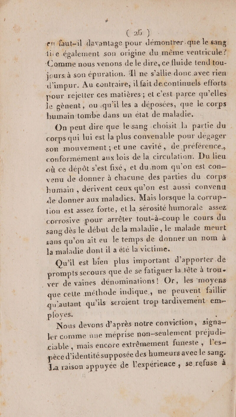 ent faut-il davantage pour démontrer que le sang die également son origine du même ventricule ? ‘Comme nous venons de le dire, ce fluide tend'tou- jeurs à son épuration. Il ne s'allie donc avec rien d'impur. Au contraire, il fait decontinuels efforts. pour rejetter ces matières; el c'est parce qu’elles le gènent, ou qu'il les a déposées, que le corps humain tomibe dans un état de maladie, On peut dire que lesang choisit la partie du corps qui lui est la plus convenable pour dégager son mouvement ;et une cavité, üe préférence. conformément aux lois de la circulation: Du lieu où ce dépôt s’est fixé, et du.nom qu’on est con venu de donner à chacune des parties du corps humain , dérivent ceux qu'on est aussi conveni de donner aux maladies. Mais lorsque la corrup- tion est assez forte, et la sérosité humorale assez corrosive pour arrêter tout-à-coup le cours du sang dès le début dela maladie, le malade meurt gans qu’on ait eu Île temps de donner un nom à la maladie dont il a éié la victime. Qu'il est bien plus important d'apporter .de prompts secours que de se fatiguer la tête à trou _ver de vaines dénominations! Or, les moyens que celte méthode indique, ne peuvent faillir qu'autant qu'ils seroïent trep tardivement: em ployes. Nous devons d’après notre conviction, Ssigna— er comme nue méprise non-seulement préjudi- giable , mais encore extrêmement funeste , l’es- ed’identitésupposée des humeurs avec le sang. pc de l'expérience , se refuse à La raison appuyée