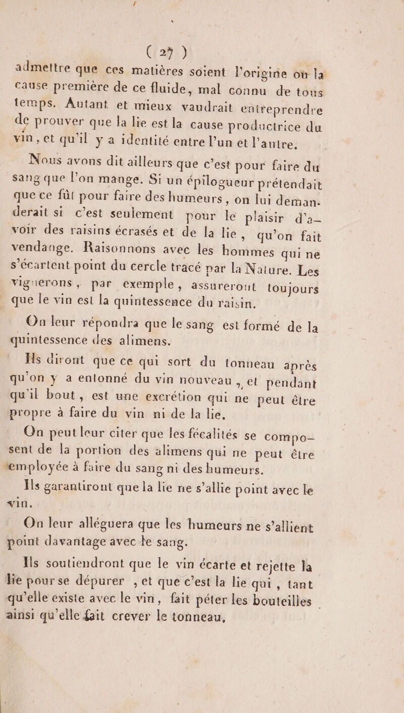 s (1291) admettre que ces matières soient l'origine où la cause première de ce fluide, mal connu de tous temps. Autant et mieux vaudrait entreprendre de prouver que la lie est la cause productrice du vin, et qu'il y a identité entre l’un et l'autre. Nous avons dit ailleurs que c’est pour faire du sang que l’on mange. Si un épilogueur prétendait que ce füt pour faire des humeurs , On lui deman. derait si c’est seulement pour le P'aisir d'a voir des raisins écrasés et de la lie &gt; qu'on fait vendange, Raisonnons avec les hommes qui ne s’écartent point du cercle tracé par la Nature. Les vigrierons, par exemple, assurerout toujours que le vin est la quintessence du raisin. On leur répondra que le sang est formé de la quintessence des alimens. Hs diront que ce qui sort du tonneau après qu’on y a enlonné du vin nouveau et pendant qu'il bout , est une excrétion qui ne peut êlre propre à faire du vin mi de la lie. On peut leur citer que les fécalités se compo- sent de la portion des alimens qui ne peut être “employée à faire du sang ni des humeurs. Ils garantiront que la lie ne s’allie point avec le vin. On leur alléguera que les humeurs ne s’allient point davantage avec te sang. Îls soutiendront que le vin écarte et rejette la lie pour se dépurer , et que c’est la lie qui , tant qu’elle existe avec le vin, fait péter les bouteilles | ainsi qu'elle fait crever le tonneau,