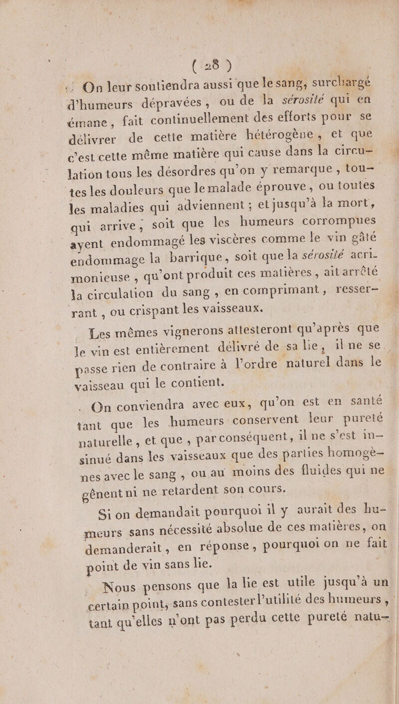 (28 ) .: On leur soutiendra aussi que le sang, surchargé d'humeurs dépravées, ou de la sérosité qui en émane, fait continuellement des efforts pour se délivrer de cette matière hétérogène, et que c'est cette même matière qui cause dans la circu- lation tous les désordres qu’on y remarque, tou— tes les douleurs que le malade éprouve, ou toutes les maladies qui adviennent ; et jusqu’à Ja mort, qui arrive; soit que les humeurs corrompues ayent endommagé les viscères comme le vin pâté endommage la barrique, soit que la sérosité acri- monieuse , qu'ont produit ces matières, ait arrêté la circulation du sang , en comprimant, resser— rant , ou crispant les vaisseaux. Les mêmes vignerons attesteront qu'après que le vin est entièrement délivré de sa lie, ilne se passe rien de contraire à l’ordre naturel dans le vaisseau qui le contient. . On conviendra avec eux, qu’on est en santé tant que les humeurs conservent leur pureté naturelle , et que, par conséquent, il ne s’est in— sinué dans les vaisseaux que des parties homogè- nes avec le sang , ou au moins des fluides qui ne gênent ni ne retardent son cours. Si on demandait pourquoi il y aurait des hu- meurs sans nécessité absolue de ces matières, on demanderait, en réponse, pourquoi on ne fait point de vin sans lie. . Nous pensons que la lie est utile jusqu’à un certain point, sans contesler l'utilité des humeurs , tant qu'elles n ont pas perdu cette pureté natu+ |