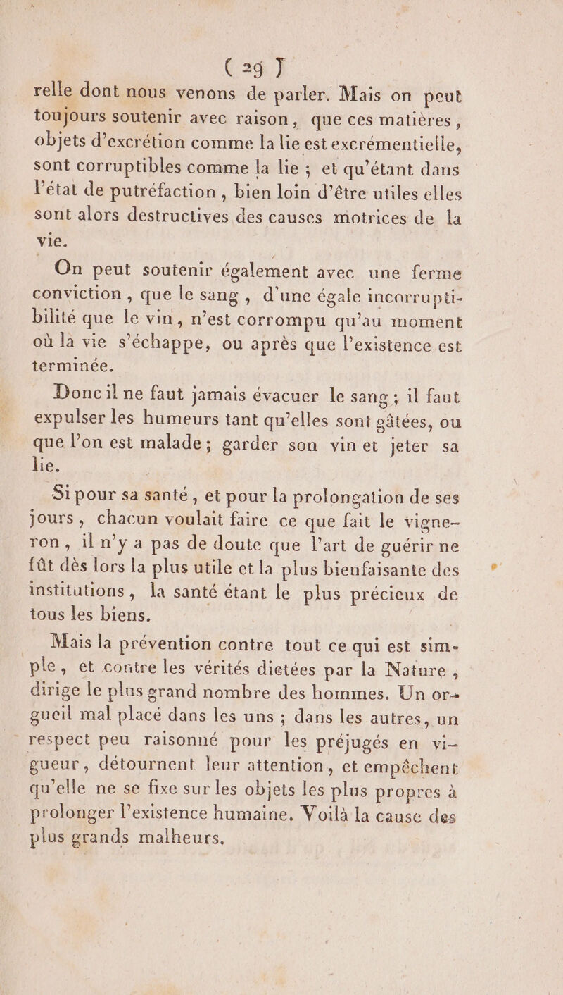 relle dont nous venons de parler. Mais on peut toujours soutenir avec raison, que ces matières, objets d’excrétion comme la lie est excrémentielle, sont corruptibles comme la lie ; et qu’étant dans l’état de putréfaction , bien loin d’être utiles elles sont alors destructives des causes motrices de la vie. On peut soutenir également avec une ferme conviction , que le sang, d'une égale incorrupti- bilité que le vin, n’est corrompu qu’au moment où la vie s'échappe, ou après que l'existence est terminée. Doncil ne faut jamais évacuer le sang ; il faut expulser les humeurs tant qu’elles sont gâtées, ou que l’on est malade; garder son vinet jeter sa lie. | Si pour sa santé, et pour la prolongation de ses jours, chacun voulait faire ce que fait le vigne- ron , il n’y a pas de doute que l'art de guérir ne fât dès lors la plus utile et la plus bienfaisante des institutions, la santé étant le plus précieux de tous les biens. Mais la prévention contre tout ce qui est sim- ple, et contre les vérités dictées par la Nature, dirige le plus grand nombre des hommes. Un or gueil mal placé dans les uns ; dans les autres, un respect peu raisonné pour les préjugés en vi- gueur, détournent leur attention, et empêchent qu’elle ne se fixe sur les objets les plus propres à prolonger l’existence humaine. Voilà la cause des plus grands malheurs.