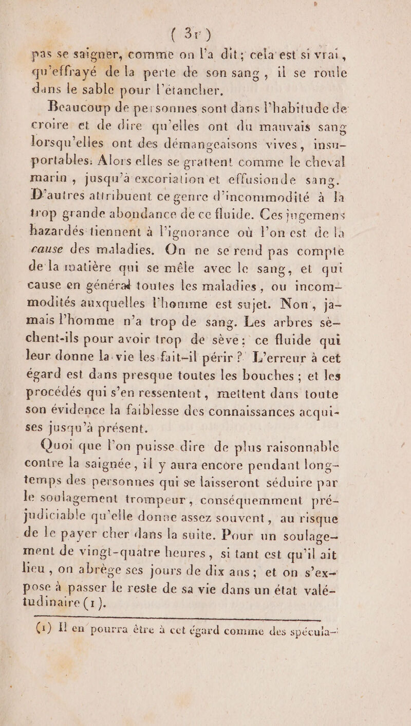 (re pas se saïgner, comme on l'a dit; cela'est si vrai, qu’effrayé de la perte de son sang, il se roule dans le sable pour l’étancher, Beaucoup de personnes sont dans l'habitude de: croire et de dire qu’elles ont du mauvais sang lorsqu'elles ont des démangeaisons vives, insu- portables: Alors elles se grattent comme le cheval marin , jusqu'à excorialion et effusionde sang. D’autres attribuent ce genre d’incommodité à Ja trop grande abondance de ce fluide. Ces jngemens hazardés tiennent à lignorance où l’on est de la cause des maladies. On ne se rend pas compie de la matière qui se mêle avec le sang, et qui cause en généra toutes les maladies, ou incom- modités auxquelles l'homme est sujet. Non, ja- mais l’homme n’a trop de sang. Les arbres se- chent-ils pour avoir trop de sève: ce fluide qui leur donne la: vie les fait-il périr ? L'erreur à cet égard est dans presque toutes les bouches : et les procédés qui s’en ressentent, mettent dans toute son évidence la faiblesse des connaissances acqui- ses jusqu’à présent. Quoi que l’on puisse dire de plus raisonnable contre la saignée, il ÿ aura encore pendant long- temps des personnes qui se laisseront séduire par le soulagement irompeur, conséquemment pré- judiciable qu'elle donne assez souvent, au risque _de le payer cher dans la suite. Pour un soulage ment de vingt-quatre heures, si tant est qu'il ait lieu , on abrège ses jours de dix ans: et on s’ex- pose à passer le reste de sa vie dans un état valé- tudinaire (x ).