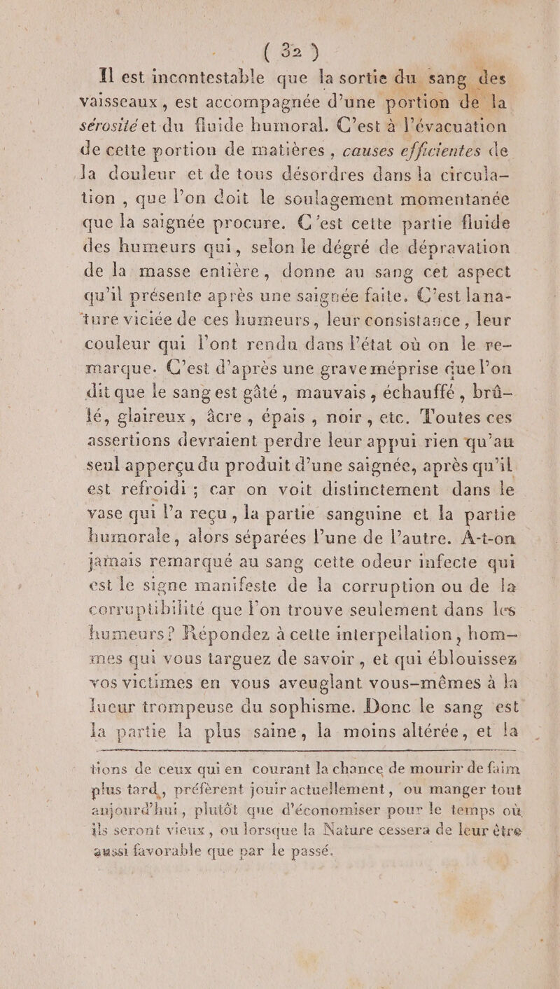 (8 vaisseaux, est accompagnée d’une portion de la sérosité et du fluide humoral. C’est à l'évacuation de cette portion de matières, causes efficientes de la douleur et de tous désordres dans la circula- tion , que lon doit le soulagement momentanée que la saignée procure. C'est cette partie fluide des humeurs qui, selon le dégré de dépravation de la masse entière, donne au sang cet aspect qu'il présente après une saignée faite, C’est lana- ‘ture viciée de ces humeurs, leur consistance, leur couleur qui Pont rendu dans l’état où on le re- marque. C’est d’après une grave méprise ue lon dit que le sangest gâté, mauvais, échauffé, brû- lé, glaireux, âcre , épais , noir , etc. Toutes ces assertions devraient perdre leur appui rien qu’au seul apperçu du produit d’une saignée, après qu'il est refroidi; car on voit distinctement dans le vase qui l’a recu, la partie sanguine et la partie humorale, alors séparées l’une de l’autre. A-t-on jainais remarqué au sang cette odeur infecte qui est le signe manifeste de la corruption ou de la corr uptibilité que l’on trouve seulement dans les humeurs? Répondez à cette interpellation , hom— mes qui vous targuez de savoir, et qui éblouissez vos victimes en vous Rue vous-mêmes à la lueur trompeuse du sophisme. Donc le sang est la partie la plus saine, la moins altérée, et la tions de ceux quien courant la chance de mourir de faim plus tard, préfèrent jouir actuellement, ou manger tout aujourd'hui, plutôt que d'économiser pour le temps où ils seront vieux, ou lorsque la Nature cessera de leur être aussi favorable que par Le passé.