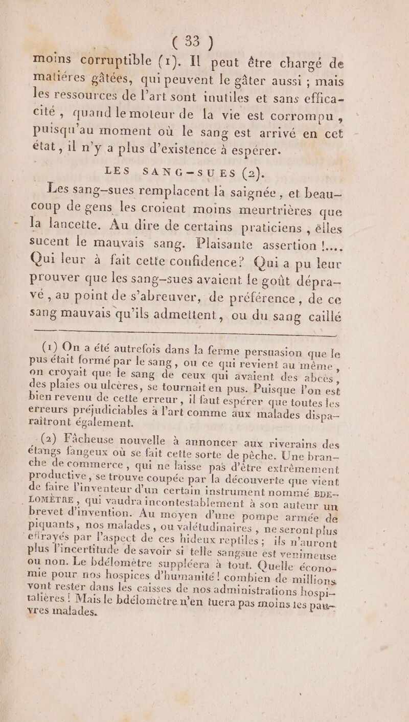 moins corruptible (1). Il peut être chargé de matiéres gâtées, qui peuvent le gâter aussi ; Mais les ressources de l'art sont inutiles et sans effica- cité, quand lemoteur de la vie est corrompu , puisqu'au moment où le sang est arrivé en cet état, il n'y a plus d’existence à espérer. A4 LES SANG-SUES (2). Les sang-sues remplacent là saignée, et beau coup de gens les croient moins meurtrières que la lanceite. Au dire de certains praticiens , élles sucent le mauvais sang. Plaisante assertion !.……. Qui leur à fait cette confidence ? Qui a pu leur prouver que les sang-sues avaient Le goût dépra- vé , au point de s’abreuver, de préférence, de ce sang mauvais qu’ils admettent, ou du sang caillé RL De 0 ANS (1) On a été autrefois dans la ferme persuasion que le pus était formé par le sang, ou ce qui revient au même, on croyait que le sang de ceux qui avaient des abcès, des plaies ou ulcères, se tournait en pus. Puisque lon est bien revenu de cette erreur » il faut espérer que toutes ies erreurs préjudiciables à l’art comme aux malades dispa- raitront également. -(2) Fâcheuse nouvelle à annoncer aux riverains des étangs fangeux où se fait cette sorte de pêche. Une bran- che de commerce, qui ne laisse pas d’être extrêmement productive, se trouve coupée par la découverte que vient de faire l'inventeur d’un certain instrument nommé BDE-— . LOMÈTRE, qui vaudra incontestablement à son auteur un brevet d'invention. Au moyen d’une pompe armée de piquants, nos malades, ou valétudinaires » Ne serontplus ‘efirayés par Paspect de ces hideux reptiles; ils n'auront plus lincertitude de savoir st telle sangsue èst verimeuse ou non. Le bdélomètre suppléera à tout. Quelle écono- mie pour nos hospices d'humanité! combien de millions vont rester dans les caisses de nos administrations hospi-- talières ! Mais le bdélornètre n’en tuera pas moins 1es pau yres malades.