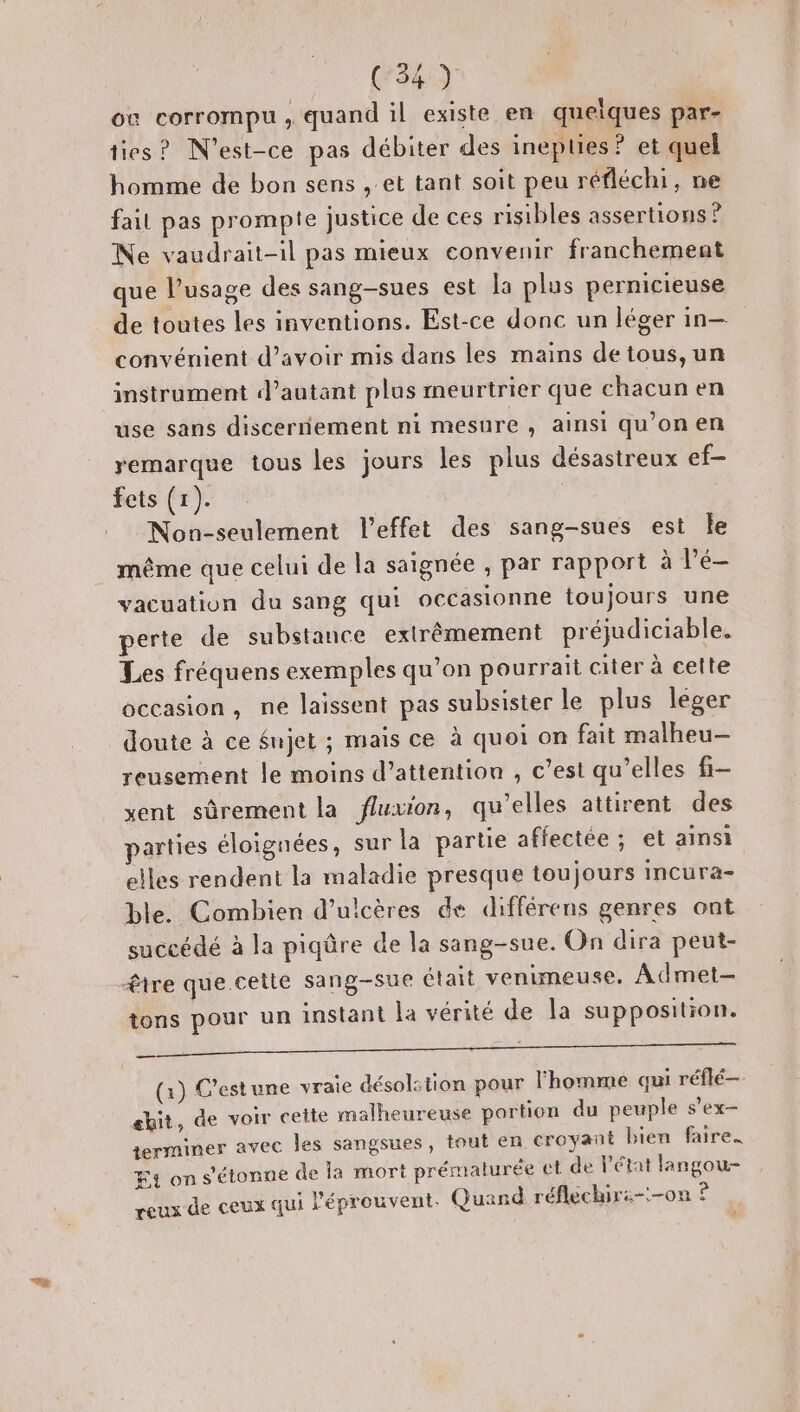où corrompu , quand il existe en queiques par- ties? N'est-ce pas débiter des inepties ? et quel homme de bon sens , et tant soit peu réfléchi, ne fait pas prompte justice de ces risibles assertions ? Ne vaudrait-il pas mieux convenir franchement que l’usage des sang-sues est la plus pernicieuse de toutes les inventions. Est-ce donc un léger in-— convénient d’avoir mis dans les mains detous,un instrument d'autant plus meurtrier que chacun en use sans discernement ni mesure , ainsi qu’on en remarque tous les jours les plus désastreux ef- fets (1). Non-seulement l'effet des sang-sues est Île même que celui de la saignée , par rapport à Pé- vacuation du sang qui occasionne toujours une perte de substance extrêmement préjudiciable. Les fréquens exemples qu’on pourrait citer à cette occasion, ne laissent pas subsister le plus leger doute à ce Sujet ; mais ce à quoi on fait malheu-— reusement le moins d’attention , c’est qu’elles fi- xent sûrement la fluxion, qu’elles attirent des parties éloignées, sur la partie affectée ; et ainsi elles rendent la maladie presque toujours incura- ble. Combien d’ulicères de différens genres ont succédé à la piqûre de la sang-sue. On dira peut- être que.cette sang-sue était venimeuse. Admet- tons pour un instant la vérité de la supposition. sn AR, , “hihi qu ie LB GES RS ER ER (1) C’estune vraie désolstion pour l'homme qui réflé— shit, de voir cette malheureuse portion du peuple s’ex- terminer avec les sangsues, tout en croyant bien faire. F4 on s'étonne de la mort prématurée et de l'état langou- reux de ceux qui l'éprouvent. Quand réflechiri--on ? t