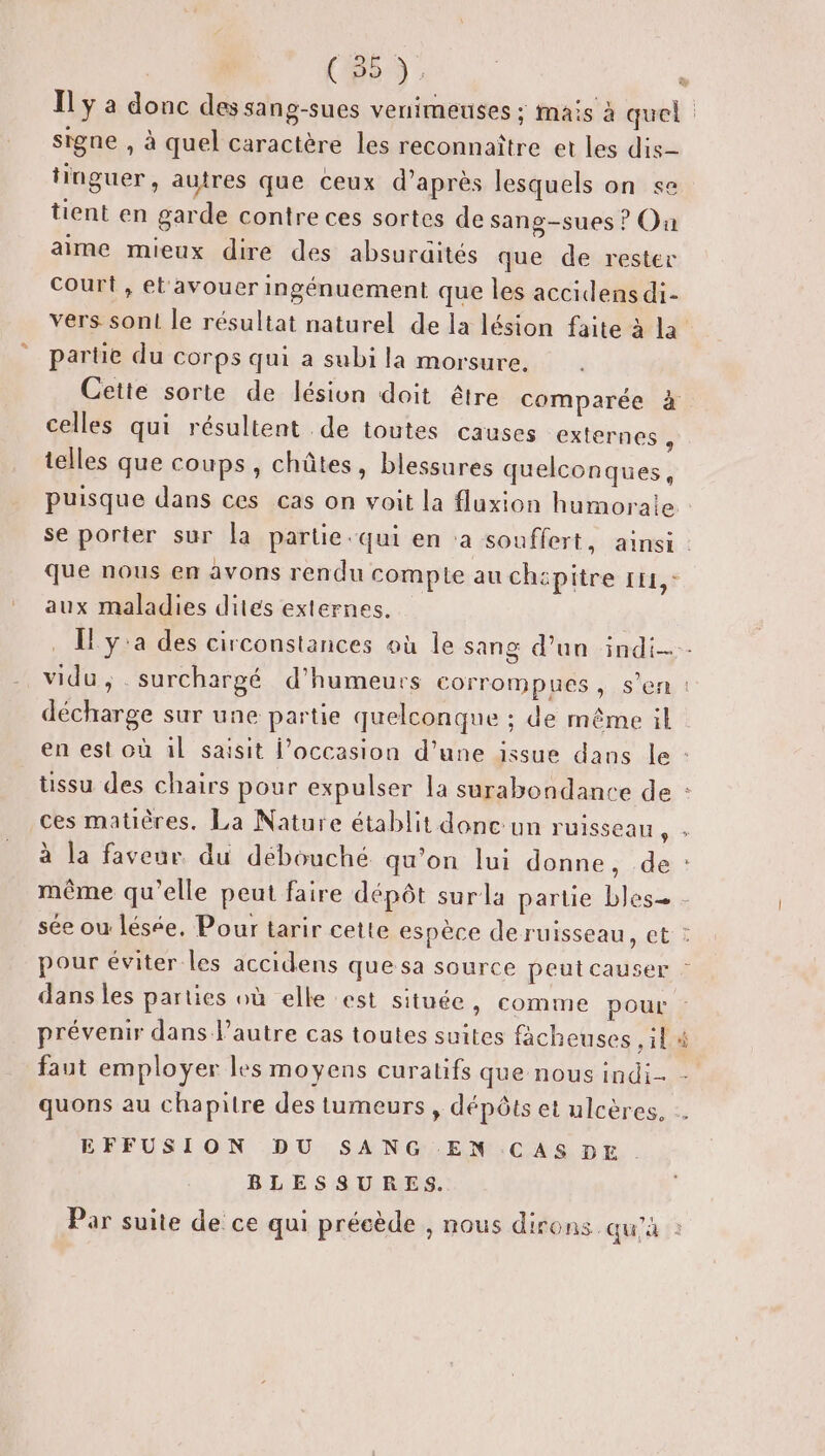 Il ÿ a donc des sang-sues venimeuses ; mais à quel signe , à quel caractère les reconnaître et les dis tinguer, autres que ceux d’après lesquels on se tient en garde contre ces sortes de sang-sues ? Ou aime mieux dire des absuraités que de rester Court, et'avouer ingénuement que les accidensdi- vers son le résultat naturel de la lésion faite à la’ partie du corps qui a subi la morsure. Cette sorte de lésion doit être comparée à celles qui résultent de toutes causes externes ; telles que coups , chûtes, blessures quelconques, puisque dans ces cas on voit la fluxion humorale : se porter sur la partie qui en ‘a souffert, ainsi : que nous en avons rendu compte au chépitre 111, - aux maladies dites externes. . [y'a des circonstances où le sang d’un indi--- vidu, . surchargé d’humeurs corrompues , s’en : décharge sur une partie quelconque ; de même il en est où ül saisit l’occasion d’une issue dans le : üssu des chairs pour expulser la surabondance de : ces matières. La Nature établit donc:un ruisseau ; à la faveur du débouché qu'on lui donne, de : même qu'elle peut faire dépôt surla partie bles - sée ou lésée, Pour tarir cette espèce de ruisseau, et : pour éviter les accidens que sa source peut causer : 3 dans les parties où elle est située » comme pour prévenir dans l’autre cas toutes suites facheuses 11 faut employer les moyens curatifs que nous indi- quons au chapitre des tumeurs, dépôts et ulcères, . EFFUSION DU SANG EN CAS DE BLESSURES. É Par suite de ce qui précède , nous dirons. qu'à à