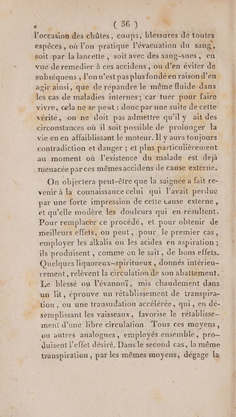l'occasion des châtes , coups, blessures de toutes espèces , où l’on pratique lévacuation du sang, soit par la lancette, soit avec des sang-sues, en vue de remedier à ces accidens , ou d’en éviter de subséquens , l'onn’est pas plus fondé en raison d’en: agir ainsi, que de répandre le même fluide. dans dés cas de maladies internes; car tuer pour faire vivre, cœla ne se peut : donc par une suite de cette vérité, on ne doit pas admettre qu'ily ait des circonstances où il soit possible de prolonger la vie en en affaiblissant le moteur. fl ÿ aura toujours contradiction et danger ; et plus particulièrement au moment où l'existence du malade est dejà menacée par ces MÊMES accidens de cause externe. On objectera peut-être que la saignée a fait re- venir à la connaissance celui qui l'avait perdue par une forte impression de cette cause externe, et qu’elle modère les douleurs qui en-résultent. Pour remplacer ce procédé, et pour obtenir de meilleurs effets, on peut, pour le premier cas, employer tes alkalis ou les acides en aspiration ;. ils produisent , comme on le sait, de bons effets. Quelques liquoreux-spiritueux, donnés iniérieu- rement, relèvent la circulation à son abattement, : Le blessé ou l’évanouï, mis chaudement dans un lit, éprouve un rétablissement de transpira- _ tion, ou une transudation accélérée, qui, en dé- semplissant les vaisseaux, favorise le rétablisse- ment d’une libre circulation. Tous ces moyens, ou autres analogues, employés ensemble, Pro ‘dJuisent l'effet désiré. Dans le second cas, la même transpiration , par les mêmes moyens, dégage la