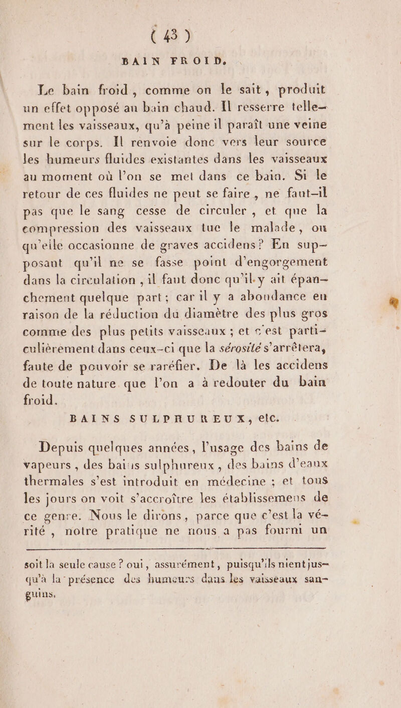 (8) BAIN FROID. Le bain froid, comme on le sait, produit un effet opposé an bain chaud. Il resserre telle ment les vaisseaux, qu’à peine il paraît une veine sur le corps. Il renvoie donc vers leur source les humeurs fluides existantes dans les vaisseaux au moment où l’on se met dans ce bain. Si le retour de ces fluides ne peut se faire, ne faut-il pas que le sang cesse de circuler , et que la compression des vaisseaux tue le malade, ou qu’eile occasionne de graves accidens? En sup- posant qu'il ne se fasse point d’engorgement dans la cireulation , il faut donc qu'il. y ait épan- chement quelque part; car il y a abondance en raison de la réduction du diamètre des plus gros comme des plus petits vaisseaux ; et s'est parti culièrement dans ceux-ci que la sérosité s'arrêtera, faute de pouvoir se raréfier. De là les accidens de toute nature que l’on a à redouter du bain froid. BAINS SULPHUREUX, elc. Depuis quelques années, l'usage des bains de vapeurs , des bats sulphureux, des bains d'eaux thermales s’est introduit en médecine ; et tous les jours on voit s’accroître les établissemens de ce genre. Nous le dirons, parce que c’est la vé- rité , notre pratique ne nous a pas fournt un soit la seule cause ? oui, assurément, puisqu'ils nient jus- qu'à la-présence des humeurs dans les vaisseaux san- guins.