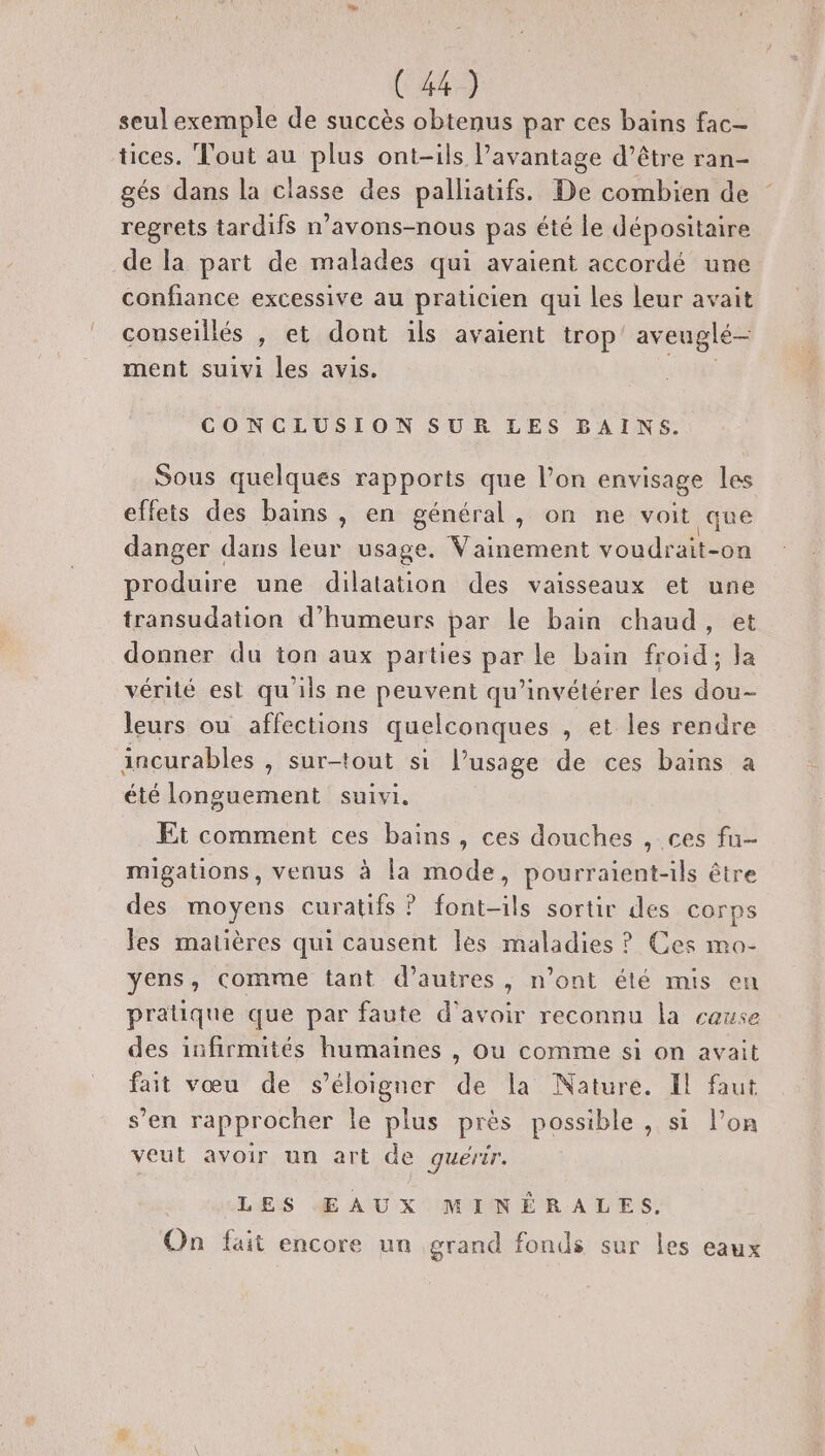 # (483 seul exemple de succès obtenus par ces bains fac- tices. Tout au plus ont-ils avantage d’être ran- gés dans la classe des palliatifs. De combien de regrets tardifs n’avons-nous pas été le dépositaire de la part de malades qui avaient accordé une confiance excessive au praticien qui les leur avait conseillés , et dont ils avaient trop’ av euglé- ment suivi les avis. CONCLUSION SUR LES BAINS. Sous quelques rapports que l’on envisage les effets des bains, en général, on ne voit que danger dans leur usage. Vainement voudrait-on produire une dilatation des vaisseaux et une transudation d'humeurs par le bain chaud, donner du ton aux parties par le bain froid; la vérité est qu'ils ne peuvent qu’invétérer les dou- leurs ou affections quelconques , et les rendre incurables , sur-tout si l'usage de ces bains à été longuement suivi. Et comment ces bains, ces douches , ces fu- migations, venus à la mode, pourraient-ils être des moyens curatifs ? font-ils sortir des corps les matières qui causent les maladies ? Ces mo- yens, comme tant d’autres, n’ont élé mis en pratique que par faute d’avoir reconnu la cause des infirmités humaines , Ou comme si on avait fait vœu de s'éloigner de la Nature. Il faut s’en rapprocher Île Lo près possible , si l’on veut avoir un art de quérir. LES Œ AUX MINÉRALES. On fait encore un grand fonds sur les eaux