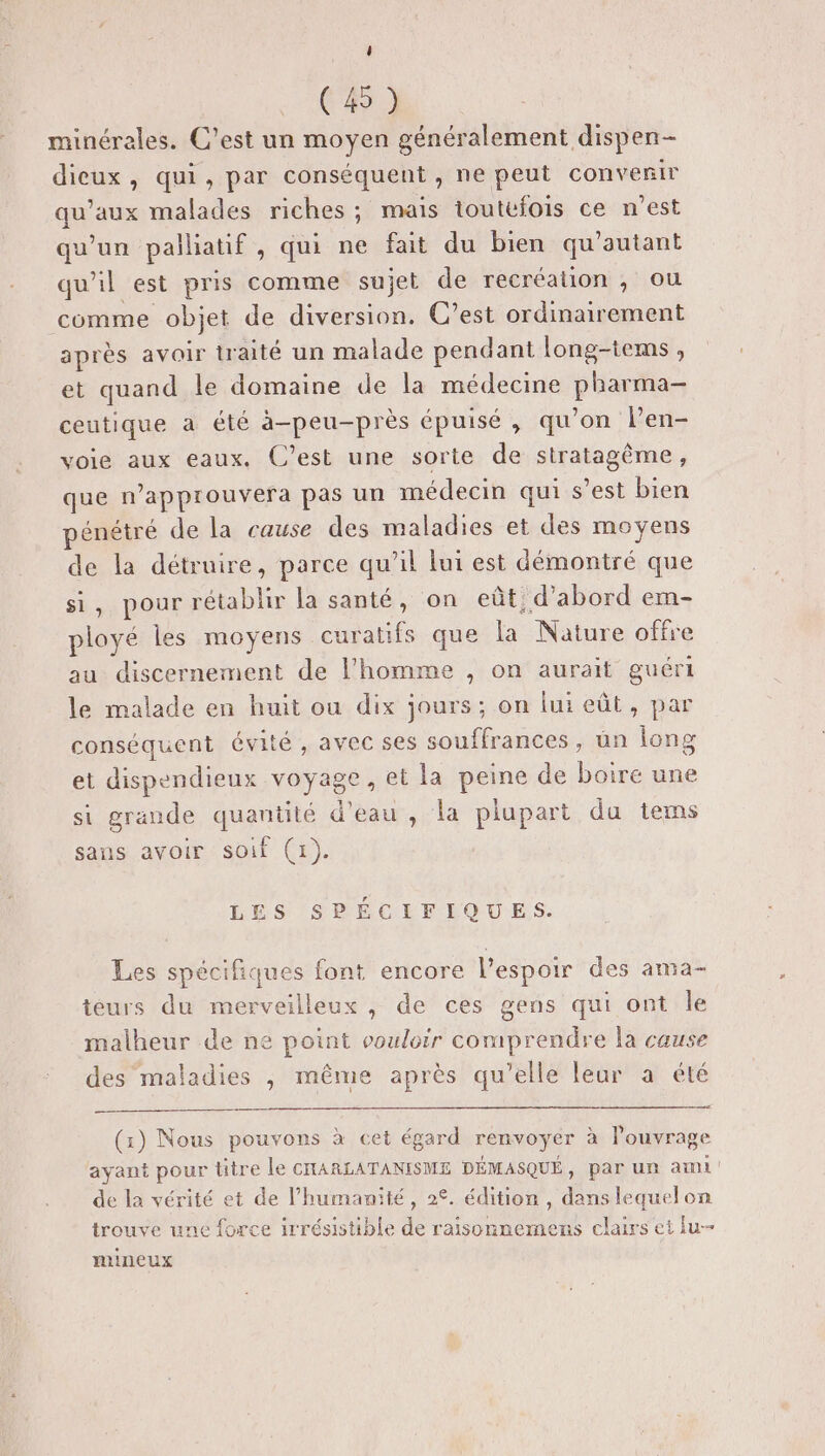4 (45) minérales. C’est un moyen généralement dispen- dieux, qui, par conséquent , ne peut convenir qu'aux malades riches; mais toutefois ce n’est qu'un palliatif , qui ne fait du bien qu’autant qu'il est pris comme sujet de recréation , ou comme objet de diversion. C’est ordinairement après avoir traité un malade pendant long-tems, et quand le domaine de la médecine pharma ceutique a été à-peu-près épuisé, qu'on len- voie aux eaux. C’est une sorte de stratagème, que n’approuvera pas un médecin qui s’est bien pénétré de la cause des maladies et des moyens de la détruire, parce qu’il lui est démontré que si, pour rétablir la santé, on eût d’abord em- ployé les moyens curatifs que la Nature offre au discernement de l'homme , on aurait guéri le malade en huit ou dix jours; on lui eût, par conséquent évité , avec ses souffrances , un long et dispendieux voyage, et la peine de boire une si grande quantité d'eau , la plupart du tems sans avoir soif (1). LES SPÉCIFIQUES. Les spécifiques font encore l'espoir des ama- teurs du merveilleux , de ces gens qui ont le malheur de ne point vouloir comprendre la cause des maladies , même après qu’elle leur a été (1) Nous pouvons à cet égard renvoyer à l'ouvrage ayant pour titre le CHARLATANISME DÉMASQUÉ, par un ami de la vérité et de l'humanité, 2°. édition , dans lequelon trouve une force irrésistible de raisonnemens clairs et lu- mineux
