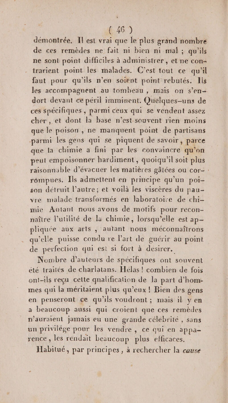 (46) démontrée, Il est vrai que le plus grand nombre de ces remèdes ne fait ni bien ni mal; qu'ils ne sont point difficiles à administrer , et ne con trarient point les malades. C’est tout ce qu'il faut pour qu'ils n’en soient point rebutés. Ils les accompagnent au tombeau , mais on s’en-. dort devant ce péril imminent, Quelques-uns de ces spécifiques , parmi ceux qui se vendent assez cher, et dont la base n’est-souvent rien moins que le poison , ne manquent point de partisans parmi les gens qui se piquent de savoir, parce que la chimie a fini par les convaincre qu’on peut empoisonner hardiment, quoiqu'il soit plus raisonnable d’évacuer les matières gâtées ou cor- : rompues. Ils admettent en principe qu’un poi- son détruit l’autre; et voilà les viscères du pau- vre malade transformés en laboratoire de chi- mie Autant nous avons de motifs pour recon- naître l'utilité de la chimie, lorsqu'elle est ap- phquée aux arts , autant nous méconnaîtrons qu’elle puisse condu re l’art de guérir au point de perfection qui est si fort à désirer. Nombre d’auteurs de spécifiques ont souvent été traités de charlatans. Hélas ! combien de fois ont-ils reçu cette Gaahécanon de la part d’hom- mes qui La méritaient plus qu'eux ! Bien des gens en penseront ce qu'ils voudront ; mais il y en a beaucoup aussi qui croient que ces remèdes n'auraient jamais eu une grande célébrité , sans un privilége pour les vendre, ce qui en appa- rence , les réndait beaucoup plus efficaces. Habitué, par principes, à rechercher la cause