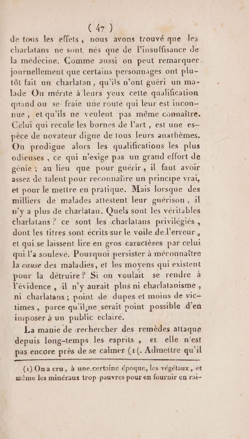 de fous les effets, nous avons trouvé que Îles charlatans ne sont nés que de l'insuffisance de la médecine. Comme aussi on peut remarquer. journellement que certains personnages ont plu- tôt fait un charlatan, qu'ils n’ont guéri un ma- lade On mérite à leurs yeux cette qualification quand on se. fraie une route qui leur est incon- nue, etqu’ils ne veulent pas même connaître. Celui qui recule les bornes de l’art, est une es- pèce de novateur digne de tous leurs anathèmes. On prodigue alors les qualifications les plus odieuses , ce qui n'exige pas un grand effort de génie ; au lieu que pour guérir, il faut avoir assez de talent pour reconnaüre un principe vrai, et pour le mettre en pratique. Mais lorsque des milliers de malades attestent leur guérison, 4l m'y a plus de charlatan. Quels sont les véritables charlatans ? ce sont les :charlatans privilégiés, dont les titres sont écritssur Le voile de l'erreur , et qui se laissent lire en gros caractères par celui qui l’a soulevé. Pourquoi persister à méconnaître la cause des maladies, et les moyens qui existent pour la détruire? Sion voulait se rendre à l'évidence , äl n’y aurait plus ni charlatanisme , ni charlatans; point de dupes et moims de vic— times , parce qu'iline serait point possible d’en imposer à un public eclairé. La manie de -rechercher des remèdes attaque depuis long-temps les esprits , et elle n’est pas encore près de se calmer (1(. Admetire qu'il (1) Ona cru, à une.certaine époque, les végétaux, et même les minéraux trop pauvres pour en fournir en rai-