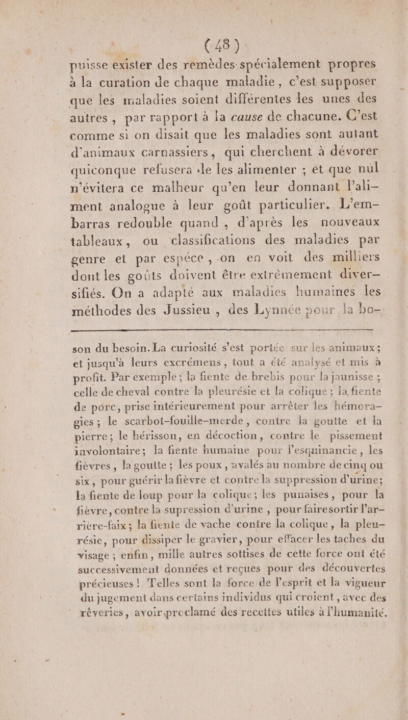 PSE exister des remèdes. spécialement propres à la curation de chaque maladie, c’est supposer que les maladies soient différentes les unes des autres, par rapport à la cause de chacune. C’est comme si on disait que les maladies sont autant d'animaux carnassiers, qui cherchent à dévorer ondes refusera «le les alimenter ; ét que nul n’évitera ce malheur qu’en leur donnant l’ali- ment analogue à leur goût particulier. L’em- barras redouble quand , d’après les nouveaux tableaux, ou classifications des maladies par genre et par espéce ,-on en voit des milliers dont les goûts doivent être extrémement diver- sifiés. On a adapté aux maladies humaines les méthodes des Jussieu , des Lynnée pour la bo- son du besoin. La curiosité s’est portée sur les animaux; et jusqu'à leurs excrémens , tout à été analysé et mis à profit. Par exemple; la fiente de brebis pour la jaunisse ; celle de cheval contre la pleurésie et la colique : la fiente de pore, prise intérieurement pour arrêter les hémora- gies ; : le scarbot-fouille-merde, contre la goutte et la pierre; le hérisson, en décoction, contre le pissement involontaire; la honte humaine pour l'esquinancie des fièvres, la goutte ; les poux, avalés au nombre de cinq ou six, pour guérir lafièvre et contre la suppression d'urine: la fiente de loup pour la colique; les punaises, pour la fièvre, contre la supression d'urine , pour fairesortir l’ar- rière-faix ; la fiente de vache conire la colique, la pleu- résie, pour dissiper le gravier, pour effacer les taches du visage ; enfin, mille autres sottises de cette force ont été successivement données et reçues pour des découvertes précieuses ! Telles sont la force de Pesprit et la vigueur du jugement dans certains individus qui croient , avec des réveries, avoiriproclamé des recettes utiles à l'humanité.