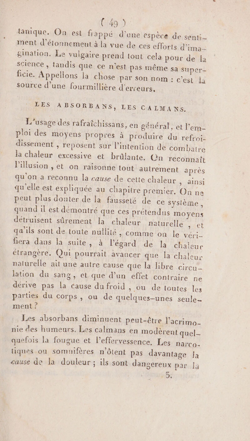 tanique. On est frappé d’une espèce de senti. ment d’étonnement à la vue de ces efforts d'ima gination. Le vulgaire prend tout cela pour de [a science , tandis que ce n'est pas même sa super ficie. Appellons la chose par son nom : c'est la Source d’une fourmillière d'erreurs. LES ABSORBANS, LES CALMANS. L'usage des rafraîchissans, en général, et l’em- ploi des moyens propres à produire du refroi. dissement , reposent sur l’intention de combatre la chaleur excessive et brûlante, Gn reconnaît Pillusion , et on raisonne tout autrement après qu'on a reconnu la cause de cette chaleur , ainsi qu'elle est expliquée au chapitre premier, On ne peut plus douter de la fausseté de ce système, quand il est démontré que ces prétendus moyens détruisent sûrement la chaleur naturelle diet qa’ils sont de toute nullité +: Comme on le véri- fiera dans la suite, à l'égard de la chaleur étrangère. Qui pourrait avancer que la chaleur naturelle ait une autre cause que la bre .circu. lation du sang, et que d’un effet contraire ne dérive pas la cause du froid &gt; ou de icutes les parties du corps, ou de quelques-unes seule ment ? Les absorbans diminuent peut-être l’acrimo- nie des humeurs. Les calmans en modèrent quel quefois la fougue et l’effervessence. Les narco- tiques ou somuifères n'Ôtent pas davantage Ja cause de la douleur; ils sont dangereux par la es