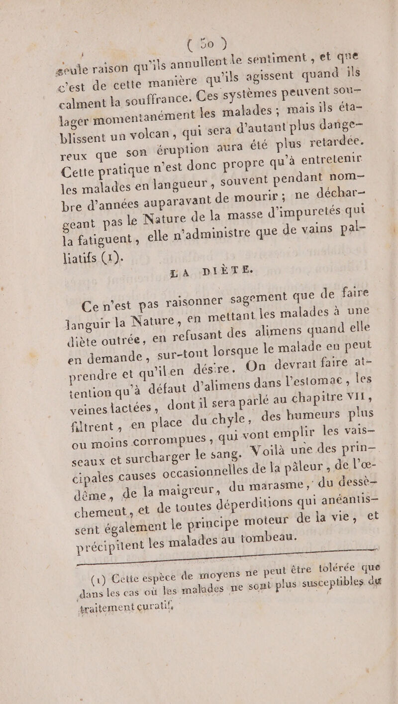 (66 3 geule raison qu'ils annullent le sentiment , et que c'est de cette manière qu'ils agissent quand ils calment la souffrance. Ces systèmes peuvent sou— lagér momentanément les malades; mais ils éta- blissent un volcan, qui sera d'autant plus dañge- reux que Son éruption aura été plus retardée. Cette pratique n'est done propre qu'à entretenir les malades en langueur, souvent pendant nom- bre d'années auparavant de mourir; ne déchar- geant pas le Nature de la masse d'impuretés qui la fatiguent, elle n’administre que de vains pal- liatifs (1). ZA DIÈTE:. Ce n’est pas raisonner sagement que de faire Janguir la Nature, en mettant les malades à une diète outrée, en refusant des alimens quand elle en demande, sur-tont lorsque le malade en peut prendre et qu'ilen désire. On devrait faire at- tention qu'à défaut d’alimens dans l'estomac ;, les veineslactées, dont il sera parlé au chapitre VIN, filtrent, en place du chyle , des humeurs plus ou moins COrrompues » qui vont emplir les vais— ceaux et surcharger le sang. Voilà une des prin- cipales causes occasionnelles de la pâleur, de l’œ- dême, de la maigreur du marasme , du dessè- chement, et de toutes déperditions qui anéantis— sent également le principe moteur de la vie, et précipiient les malades au tombeau. (1) Cette espèce de moyens ne peut être tolérée que dans les cas où Jes malades ne soni plus susceptibles du traitement çuratife