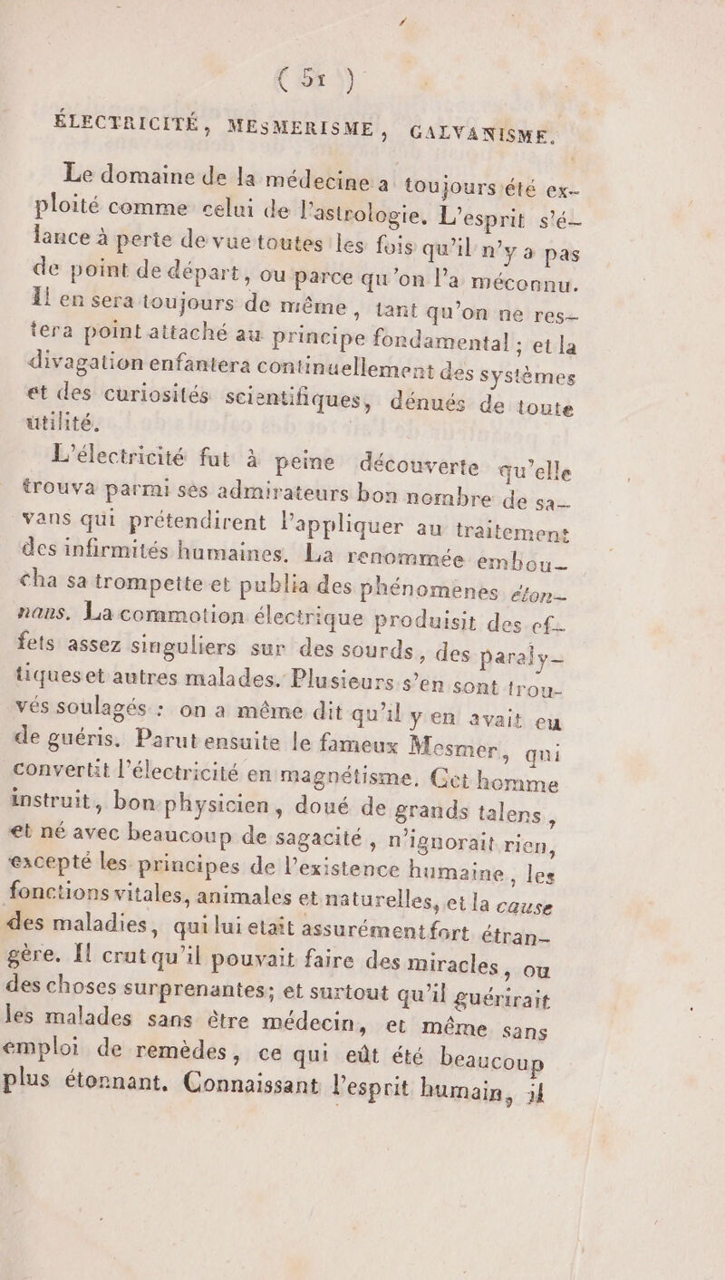ÉLECTRICITÉ, MESMERISME, GALVANISME. Le domaine de la médecine a toujoursiété ex ploité comme celui de l'astrologie, L'esprit s'é- lance à perte de vuetoutes les fois qu'il ny a pas de point de départ, ou parce qu'on l’a méconnu. Il en sera toujours de même » tant qu’on ne res- tera point attaché au principe fondamental ; et la divagation enfantera contin uellement des systèmes et des curiosités scientifiques, dénués de toute utihté. | L’électricité fut à peine découverte qu’elle trouva parmi sès admirateurs bon nombre de sa— vans qui prétendirent l'appliquer au traitement des infirmités humaines. La renommée embou— Cha sa trompette et publia des phénomènes on nans. La commotion électrique produisit des ef. fets assez singuliers sur des sourds , des paraly- tiqueset autres malades. Plusieurs s’en sont trou- vés soulagés : on a même dit qu’il y en avait eu de guéris. Parut ensuite le fameux Mesmer, qui converti l'électricité en magnétisme, Cet homme instruit, bon-physicien, doué de grands talens, et né avec beaucoup de sagacité , n'ignorait rien, ‘excepté les principes de l’existence humaine, les fonctions vitales, animales et naturelles, ei la cause des maladies, qui lui etait assurément fort étran- gère. Îl crutqu'il pouvait faire des miracles , ou des choses surprenantes; et surtout qu'il guérirait les malades sans être médecin, et même sans emploi de remèdes, ce qui eût été beaucoup plus étonnant, Connaissant l'esprit humain, ;J