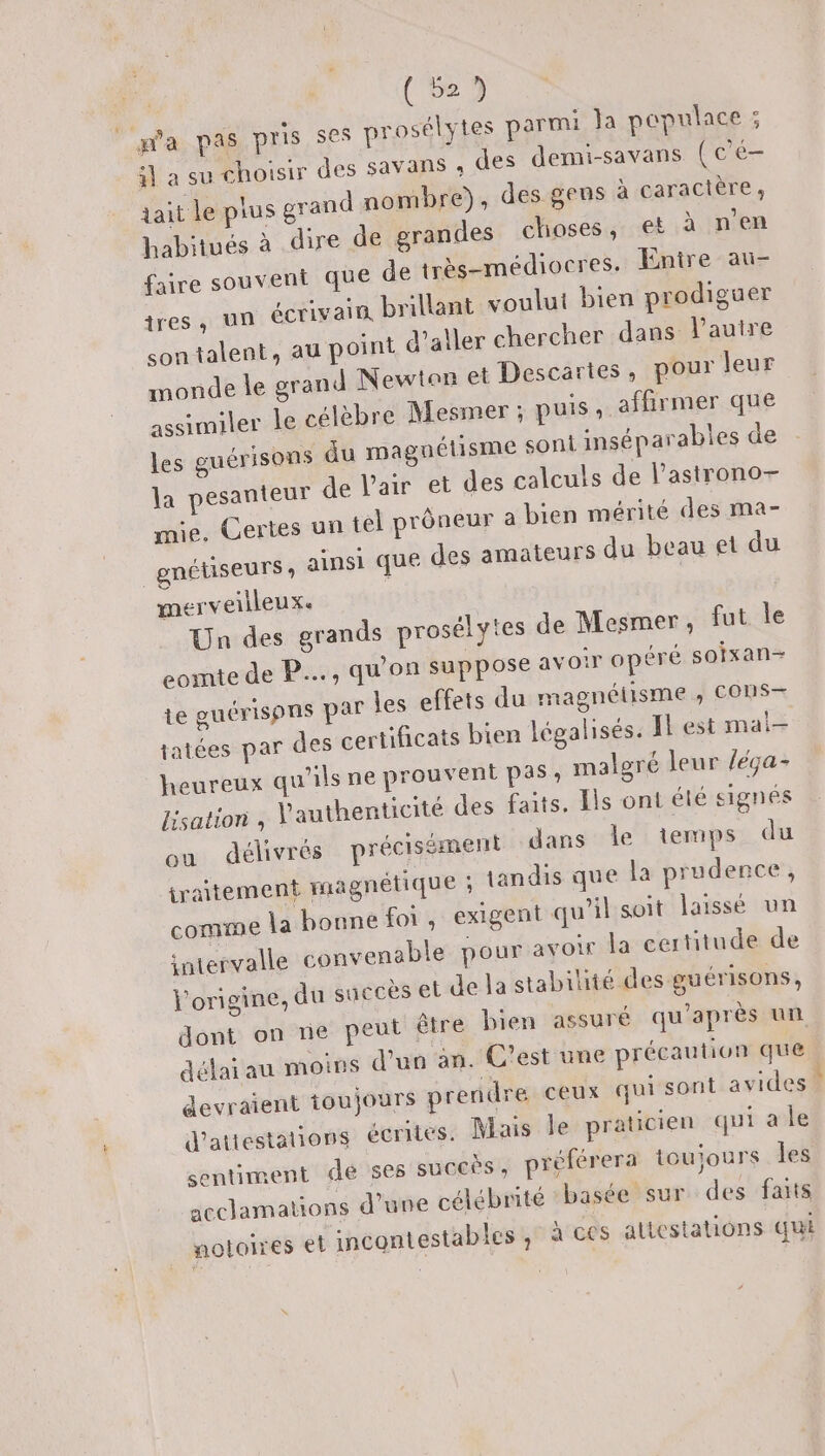 (529 pa pas pris ses prosélytes parmi Ja pepulace ; ÿ} à su choisir des Savans ; des demi-savans (c'é- tait le plus grand nombre), des gens à caractère ; habitués à dire de grandes choses, et à n’en faire souvent que de très-médiocres. Enire au- tres, un écrivain brillant voulut bien prodiguer son talent, au point d'aller chercher dans l’autre monde le grand Newtan et Descartes, pour leur assimiler le célèbre Mesiner ; puis .. affirmer que les guérisons du magnétisme son inséparables de la pesanteur de l'air et des calculs de l’astrono- mie. Certes un tel prôneur a bien mérité des ma- gnétiseurs , ainsi que des amateurs du beau et du merveilleux. | Un des grands prosélytes de Mesmer, fut le comte de P….., qu'on suppose avoir opéré soixan- te guérispns par les effets du magnétisme ,; CONS— jatées par des certificats bien légalisés. Il est mai- heureux qu’ils ne prouvent pas, malgré leur /éça- Iisation , l'authenticité des faits, Ils ont été signés ou délivrés précisément dans le temps du iraitement magnétique ; tandis que la prudence, comme la bonne foi, exigent qu'il soit laissé un intervalle convenable pour avoir la certitude de l'origine, du succès et de la stabilité des guérisons, dont on ne peut être bien assuré qu'après un délai au moins d'un an. C'est une précaution que devraient toujours prendre ceux qui sont avides d'attestations écrites. Mais le praticien qui a le sentiment de ses suceès, préférera toujours les acclamations d’une célébrité basée sur des faits notoires et incontestables, à ces attestations qui re