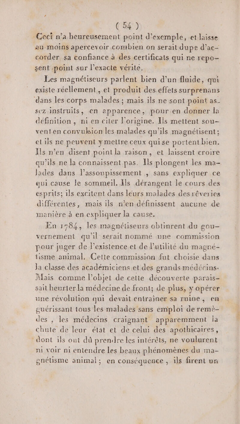 Ceci n’a heureusement point d'exemple, et laisse au moins apercevoir.combien on serait dupe d’ac- covder sa confiance à des certificats qui ne repo- sent point sur l’exacte vérité. Les magnétiseurs parlent bien d’un fluide, qui existe réellement, et produit des.cffets surprenans dans les corps malades ; mais ils ne sont point as sez.insiruits, en apparence, pour.en donner la définition, ni en citer l’origine. Ils metient sou- venten convulsion les malades qu’ils magnétsent; elils ne peuvent ymetire ceux quise portentbien. Ïls n’en disent point la raison, et laissent croire qu’ils ne la connaissent pas. Ils plongent les ma- lades dans l’assoupissement , sans expliquer ce qui cause le sommeil. Ils dérangent le cours des esprits; 1ls excitent dans leurs malades desrêveries différentes, mais ils n’en définissent aucune de menière à en expliquer la cause, En 1784, les magnétiseurs obtinrent du gou- vernement qu'il serait nommé une commission pour juger de l’existence.et de l'utilité du magné- tisme animal. Ceite commission fut choisie dans la classe des académiciens et des grandsmédécins. Mais comme l’objet de cette découverte parais- sait heurter la médecine de front; de plus, y opérer une révolution qui devait entrainer sa ruine, en guérissant tous les malades sans emploi de remè- des , les médecins craïgnant apparemment la chute de leur état et de celui des apothicaires, dont ils ont dû prendre les intérêts, ne voulurent ni voir ni entendre les beaux phénomènes du ma- gnéüsme animal; en conséquence , ils firent un