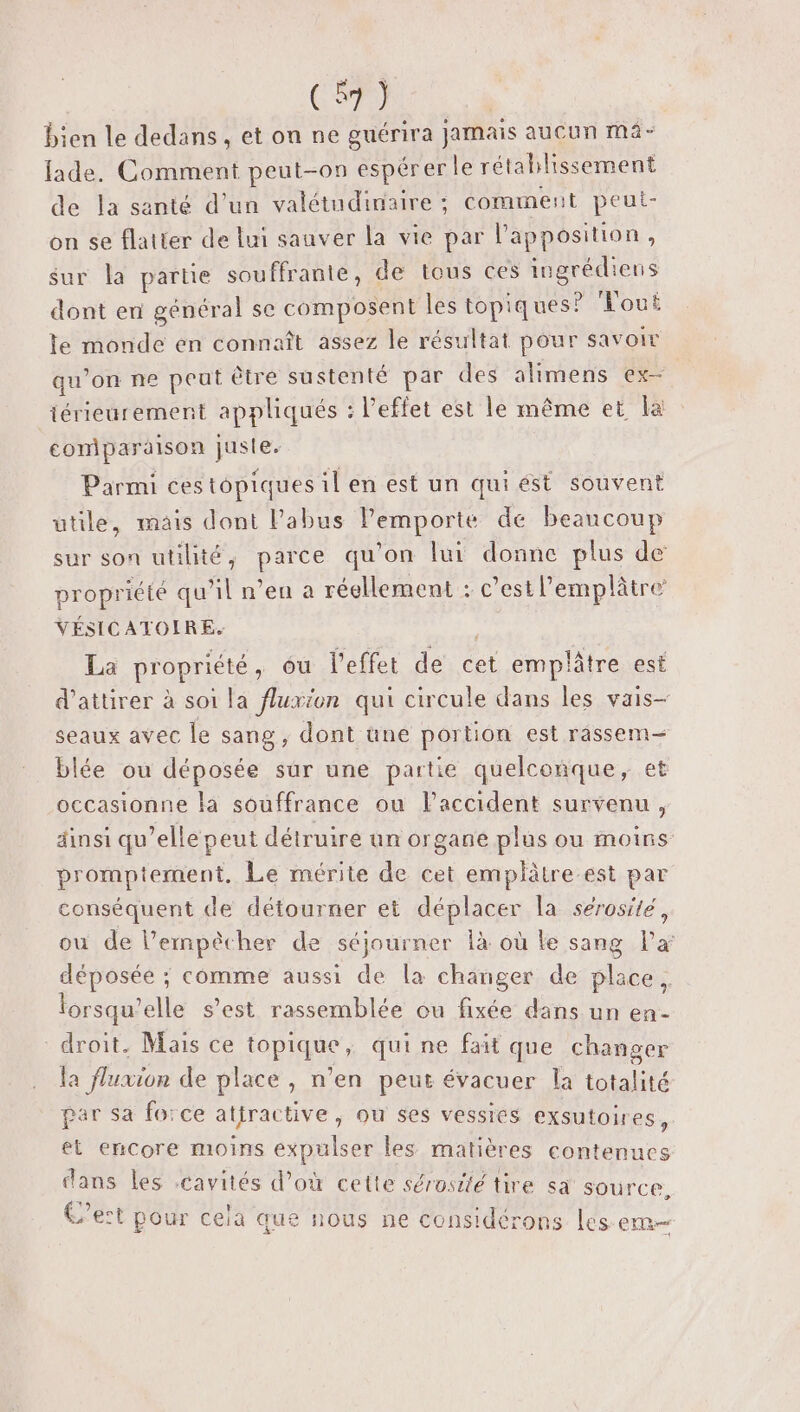 (1) bien le dedans , et on ne guérira jamais aucun mâ- fade. Comment peut-on espérer le rétablissement de la santé d’un valétudinaire ; cominent peut- on se flatter de lui sauver la vie par l'apposition, sur la partie souffrante, de tous ces iugrédiens dont en général se composent les topiques? Vout le monde en connaît assez le résultat pour savoir qu’on ne peut être sustenté par des alimens ex- iérieurement appliqués : l'effet est le même et la comparaison juste. Parmi ces topiques il en est un qui ést souvent ütüle, mais dont Pabus lPemporte de beaucoup sur son utilité, parce qu'on lui donne plus de propriété qu’il n’eu a réellement : c’est l’emplâtre VÉSICATOIRE. | La propriété, ôu l'effet de cet emplâtre est d'attirer à soi la fluxion qui circule dans les vais- seaux avec le sang , dont une portion est rassem— blée ou déposée sur une partie quelconque, et occasionne la souffrance ou laccident survenu, dinsi qu’elle peut détruire un organe plus ou moins promptement. Le mérite de cet emplätre est par conséquent de détourner et déplacer la sérosité, ou de l’ernpècher de séjourner là où le sang l’x déposée ; comme aussi de la changer de place. lorsqu’elle s’est rassemblée ou fixée dans un en- droit. Mais ce topique, qui ne fait que changer la fluxion de place, n’en peut évacuer la totalité par sa fo:ce attractive, ou ses vessies exsutoires, et encore moins expulser les matières contenues dans les cavités d’où cette sérosité tire sa source. C’est pour cela que nous ne considérons les Qu