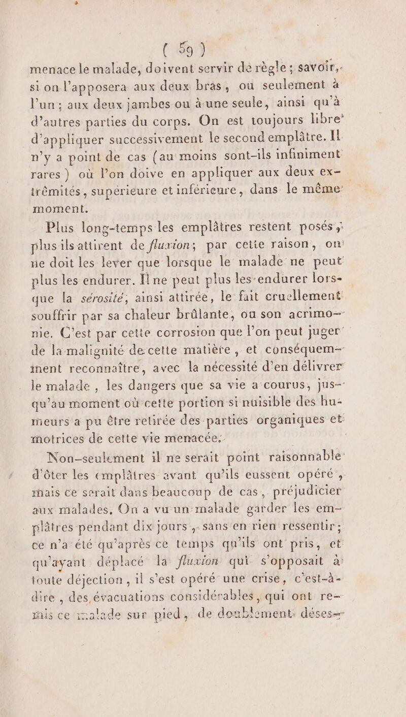 menace le malade, doivent servir de règle ; savoir, si on l’apposera aux deux bras, ou seulement à l’un ; aux deux jambes ou à une seule, ainsi qu'à d’autres parties du corps. On est toujours libre* d'appliquer successivement le second emplâtre. IL n’y a point de cas (au moins sont-ils infiniment rares ) où l’on doive en appliquer aux deux ex- trêmités, supérieure etinférieure, dans le même moment. Plus long-temps les emplâtres restent posés: plusilsaitirent de flurion; par cetie raison, on! ue doit les lever que lorsque le malade ne peut plus les endurer. Il ne peut plus les‘endurer lors- que la sérosité, ainsi attirée, le fait cruellement souffrir par sa chaleur brûlante, oa son acrimo— nie, C’est par cette corrosion que l’on peut juger’ de la malignité de cette matière, et conséquem- inent reconnaître, avec la nécessité d’en délivrer le malade , les dangers que sa vie a courus, jus qu’au moment où cette portion si nuisible des hu- meurs a pu ètre rebrée des parties organiques et: motrices de celte vie menacée. Non-seulement il ne serait point raisonnable: d'ôter les emplâtres avant qu’ils eussent opéré’, rhais ce serait dans beaucoup de cas, préjudicier aux malades, On a vu un-malade garder les em- . plâtres pendant dix jours ,-sans'en rien ressentir ; ce n’a été qu'après ce temps qu'ils ont pris, et qu'ayant déplacé la Jluxion qui s'opposait a toute déjection , il s’est opéré’ une crise, c’est-à- dire , des évacuations considérables , qui ont re- ris ce inalade sur pied, de dotbiement: déses=