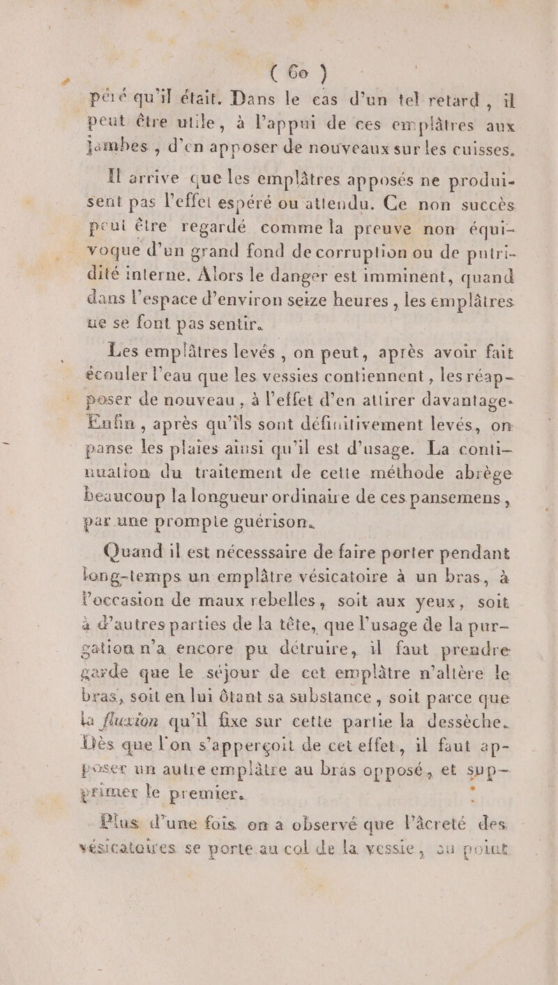 # (Go ) péré qu'il était. Dans le cas d’un tel mére il peut être utile, à Pappui de ces emplâtres aux jambes , d’en apposer de nouveaux sur les cuisses. Il arrive que les emplâtres apposés ne produi- sent pas l'effet espéré ou attendu. Ce non succès peut êlre regardé comme la preuve non équi- voque d’un grand fond de corruplion ou de puiri- dité interne, Alors le danger est imminent, quand dans l’espace d'environ seize heures , les emplâtres ue se font pas sentir. Les emplâtres levés, on peut, après avoir fait écouler l’eau que les vessies contiennent, les réap- poser de nouveau, à l'effet d’en attirer davantage. Enfin, après qu’ils sont définitivement levés, on panse les plaies ainsi qu'il est d’usage. La conti- uualion du traitement de cette méthode abrège beaucoup la longueur ordinaire de ces pansemens, par une prompie guérison. Quand il est nécesssaire de faire porter pendant long-temps un emplâtre vésicatoire à un bras, à l’occasion de maux rebelles, soit aux yeux, soit gation n'a encore pu détruire, il faut prendre M à que le séjour de cet emplâtre n’alière le bras, soit en lui ôtant sa substance , soit parce que La fluxion qu'il fixe sur cette partie la dessèche. Liès que l'on s’apperçoit de cet effet, il faut ap- ROSES un auire emplètre au brâs opposés et PT primer le premier, &gt; (us d’une fois on a pe que lPâcreté des vésicatoires se porte au cal de la vessie, au point