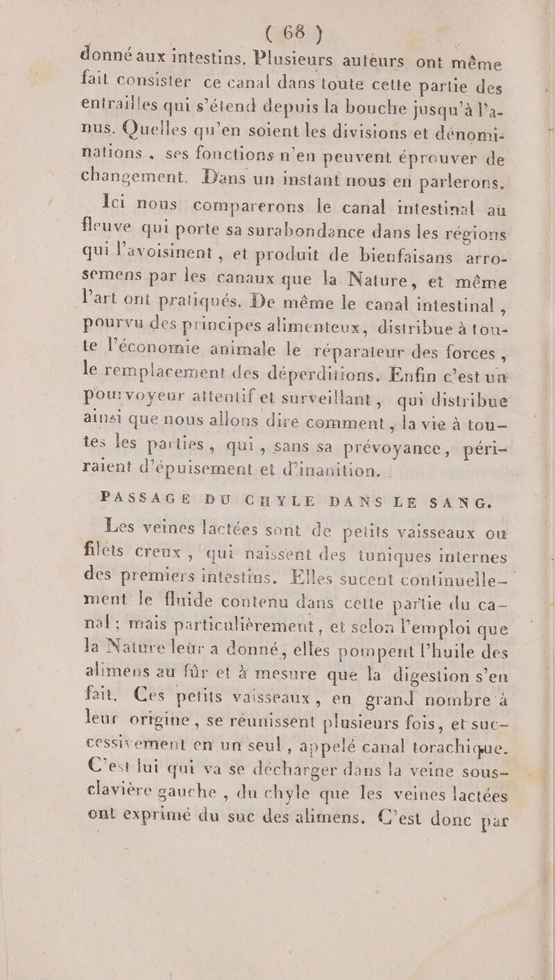 Qi) donné aux intestins. Plusieurs auteurs ont même fait consister ce canal dans toute cette partie des entrailles qui s'étend depuis la bouche jusqu’à l’a- nus. Quelles qu’en soient les divisions et dénomi- nations, ses fonctions n’en peuvent éprouver de Changement, Dans un instant nous en parlerons. Ici nous comparerons Île canal intestinal aù fleuve qui porte sa surabondence dans les régions qui l’avoisinent , et produit de bienfaisans arro- semens par les canaux que la. Nature, et même l’art ont pratiqués. De même le canal intestinal ; Pourvu des principes alimenteux, distribue à tou- te l’économie animale le réparateur des forces , le remplacement des déperditions, Enfin c’est un Pourvoyeur attentif et surveillant, qui distribue ainsi que nous allons dire comment ; la vie à tou- tes les parties, qui, sans sa prévoyance, péri- raient d’épuisement et d’inanition. PASSAGE DY CHYLE DANS LÉ SANG. Les veines lactées sont de petits vaisseaux ow filets creux , qui naissent des uniques internes des premiers intestins. Elles sucent continuelle_ ment le fluide contenu dans cette partie du ca- nal ; mais particulièrement , et selon l'emploi que la Nature leür à donné, elles pompent l’huile des alimens au für et À mesure que la digestion s’en fait, Ces petits vaisseaux, en grand nombre à leur origine , se réunissent plusieurs fois, et suc- cessitement en un seul, appelé canal torachique. C'est lui qui va se décharger dans la veine sous- clavière gauche , du chyle que les veines lactées ont exprimé du suc des alimens, C’est donc pär
