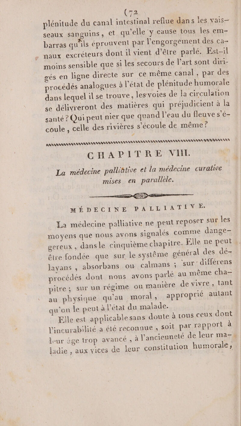 plénitude du canal nl reflue dans les vais- seaux sanguins, et qu’elle y cause tous les em- barras qu'ils éprouvent par l'engorgement des ca- . naux excréteurs dont il vient d’être parlé. Est-il moins sensible que si les secours de Part sont diri- gés en ligne directe sur ce même canal, par des procédés analogues à l’état de plénitude humorale dans lequel il se trouve, les voies de la circulation se délivreront des matières qui préjudicient à la santé ? Qui peut nier que quand l’eau du fleuve s’é- coule , celle des rivières s'écoule de même? RANRANAANANS AAA AA A MR AANAANRAAANAARNAANARA AARAAAAN ANS CHAPITRE VIL MÉDECINE PALUTIATIVOE La médecine palliative ne peut reposer sur les moyens que nous avons signalés comme dange- gereux , dans le cinquième chapitre. Elle ne peut êlre fondée que sur le système général des dé- layans , absorbans ou calmans ; Sur: différens procédés dont nous avons parlé au même cha- pitre; sur un régime où manière de vivre, tant au physique qu'au moral, approprié autant qu'on le peut à l'état du malade. Elle est applicablesans doute à tous ceux dont l'incurabilité a été reconnue ;, soit par rapport à leur âge trop avancé , à l'ancienneté de leur ma-, jadie , aux vices de leur constitution humorale,