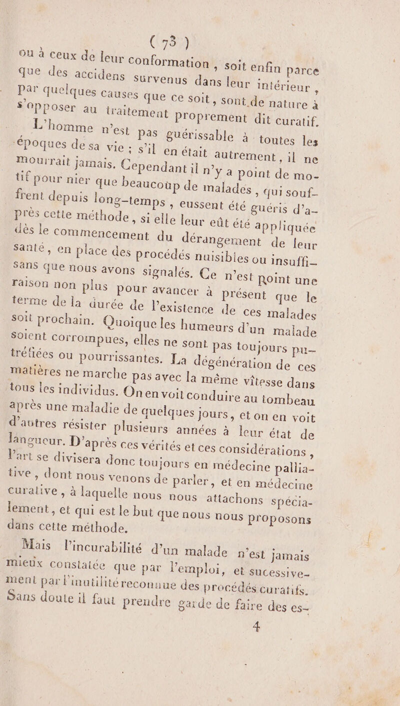 Ou à ceux de leur conformation que des accidens Survenus da Par quelques causes que ce soit » Soit enfin Parce ns leur intérieur : &gt; Sont de nature à s'opposer au iraitement Proprement dit curatif. L'homme n'est pas Suérissable à: toutes les ‘époques de sa LE MA ET autrement , il ne Mourrait jarnais, Cependant il n’ÿ a point de mo- üf pour nier que beaucoup de malades » Qui souf- frent depuis long-temps * CUSSent été puéris d’a- près cette méthode » Si elle leur eût été appliquée dès le commencement du dérangement de leur Santé, en place des procédés nuisibles ou insuffi— Sans que nous avons signalés. Ce n’est Roint une raison non plus pour avancer à présent que le ierme de la durée de l'existence de ces malades soit prochain. Quoique les humeurs d’un malade Soient Corrompues, elles ne sont Pas toujours pu- tréfiées ou pourrissantes. La dégénération de ces Matières ne marche pas avec la même vitesse dans tous les individus. Onen voit conduire au tombeau après une maladie de quelques jours, et on en voit d’avtres résister plusieurs années à leur état de lansueur. D'après ces vérités et ces considérations , Vart se divisera donc toujours en médecine pallia- ve, dontrous venons de parler, et en médecine Curalive , à laquelle nous nous attachons spécia- lement, et qui est le but que nous nous proposons dans cette méthode. Mais l’incurabilité d’un malade n’est jamais Mieux constatée que par lemploi, et sucessive_ ment par l'inutilité reconnue des procédés curatifs. Sans doute il faut prendre garde de faire des es- 4