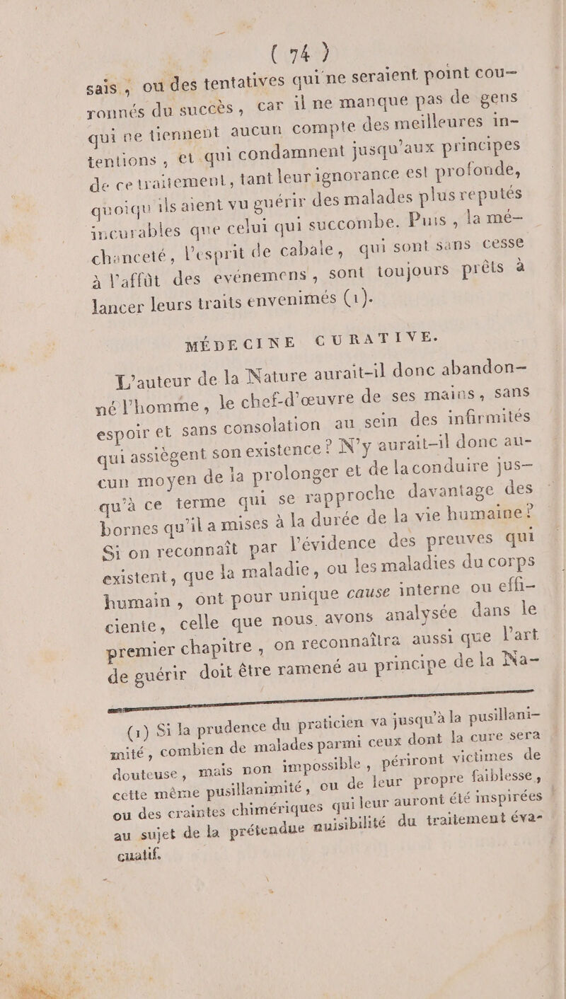 sais, ou des tentatives quine seraient point cou— ronnés du sucéès, Car il ne manque pas de gens qui pe tiennebt aucun compte des meilleures in- tentions , €t-qui condamnent jusqu'aux principes de cetraitement, tant leur ignorance esl profonde, quoiqu ils aient vu guérir des malades plus reputés incurables que celui qui Juccombes Puis. flans chanceté, l'esprit de cabale, qui sont sans cesse à l'affût des evénemens, sont toujours prêts à lancer leurs traits envenimés (a). MÉDECINE CGURATIVE- L'auteur de la Nature auraît-il donc abandon né l'homme, le chef-d'œuvre de ses mains, sans espoir et sans consolation au sein des infirmités qui assiègent son existence ? N’y aurait-il donc au- cun moyen de ja prolonger et de laconduire jus- qu'à ce terme qui se rapproche davantage des bornes qu’il a mises à la durée de la vie humaine? Si on reconnaît par l'évidence des preuves qui existent, que la maladie, ou les maladies du corps humain , ont pour unique cause interne ou effi- ciente, celle que nous. avons analysée dans le premier chapitre , on reconnaîlra aussi que l’art de guérir doit être ramené au principe de la Na- (1) Si la prudence du praticien va jusqu’à la pusillani- mité, combien de malades parmi ceux dont Ja cure sera douteuse, mais non impossible , périront victimes de cette même pusillanimité, ou de leur propre faiblesse, ou des craintes chimériques qui leur auront été mspirées l au sujet de la prétendue auisibilité du traitement éva- cuatif.