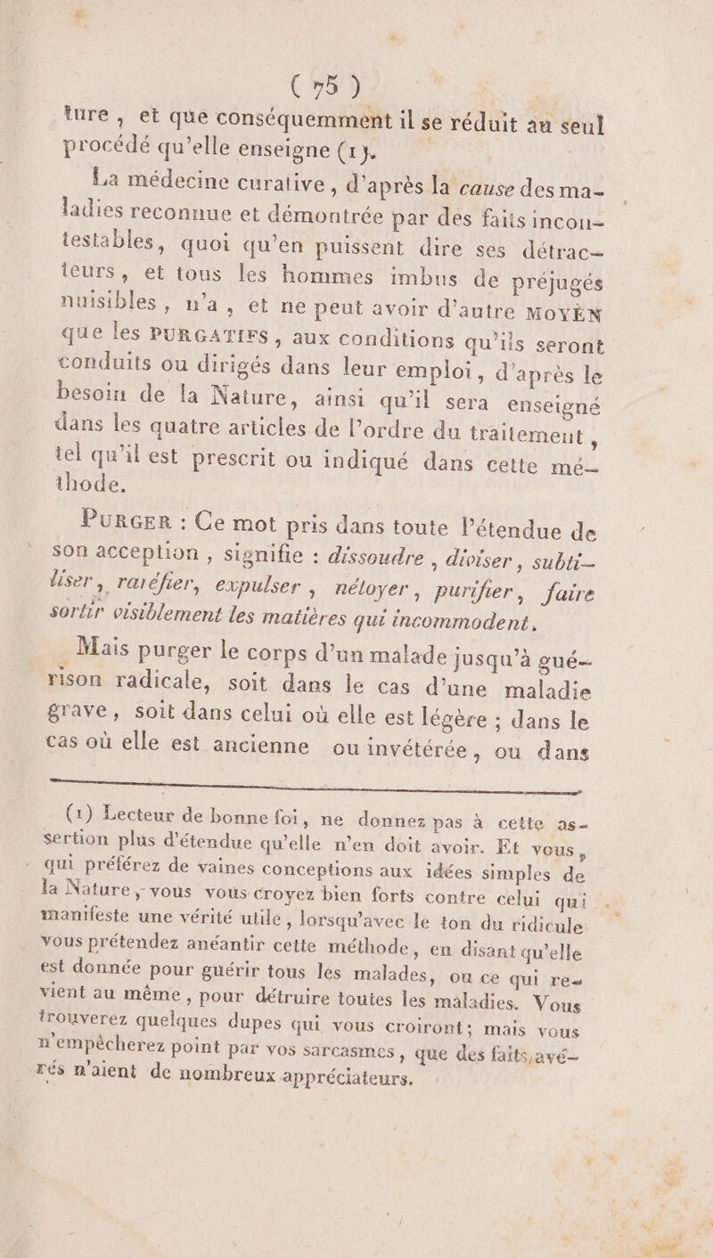 ture, et que conséquemment il se réduit au seul procédé qu’elle enseigne (1. | | La médecine curative, d’après la cause des ma- ladies reconnue et démontrée par des faits incon- tesiables, quoi qu’en puissent dire ses détrac= teurs, et tous les hommes imbus de préjugés nuisibles, n’a, et ne peut avoir d’autre MoyYÈn que les PURGATIFS, aux conditions qu’ils seront conduits ou dirigés dans leur emploi, d’après le besoin de la Nature, ainsi qu'il sera enseigné dans les quatre articles de l’ordre du traitement , tel qu’il est prescrit ou indiqué dans cette mé thode. PurGer : Ce mot pris dans toute l'étendue de Son acception , signifie : dissoudre , diviser , subti- liser, raréfier, expulser , néloyer, purifier, faire sortir visiblement les matières qui incommodent. . Mais purger le corps d’un malade jusqu’à gué- rison radicale, soit dans le cas d’une maladie grave, soit dans celui où elle est légère ; dans le cas où elle est ancienne ou invétérée , où dans Pere ne. (1) Lecteur de bonne foi, ne donnez pas à cette as sertion plus d’étendue qu'elle n’en doit avoir. Et vous, qui préférez de faines conceptions aux idées simples de la Nature, vous vous croyez bien forts contre celui qui manifeste une vérité utile, lorsqu'avec le ton du ridicule vous prétendez anéantir cetie méthode, en disant qu'elle est donnée pour guérir tous les malades, ou ce qui reu vient au même, pour détruire toutes les maladies. Vous trouverez quelques dupes qui vous croiront; mais vous n'empêcherez point par vos sarcasmes » que des faits,avé— rés n'aient de nombreux appréciateurs.
