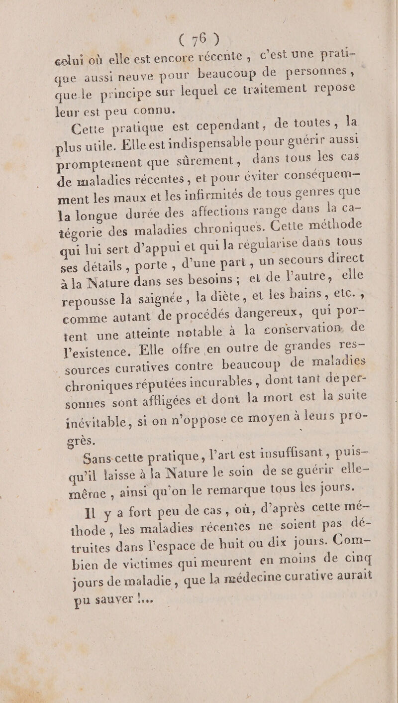 celui où elle est encore récente ; c’est une prati- que aussi neuve pour beaucoup de personnes, que.le principe sur lequel ce traitement repose leur est peu connu. Cette pratique est cependant, de toutes, la plus utile. Elle est indispensable pour guérir aussi prompteinent que sûrement, dans tous les cas de maladies récentes , et pour éviter conséquem-— ment les maux et les infirmités de tous genres que la longue durée des affections range dans la ca- tégorie des maladies chroniques. Geite méthode qui lui sert d'appui et qui la régularise dans tous ses détails, porte , d'une-part, un SECOUTÉ direct à la Nature dans ses besoins; et de l’autre, elle repousse la saignée , la diète, et les bains, etc. , comme autant de procédés dangereux, qui por- ‘tent une atteinte notable à la conservation de l'existence. Elle offre en outre de grandes res— _ sources curatives contre beaucoup de maladies chroniques réputées incurables , dont tant de per- sonnes sont affligées et dont la mort est la suite inévitable, si on n’oppose ce moyen à leurs pro- gres. ; Sans cette pratique, l’art est insuffisant, puis- qu'il laisse à la Nature le soin de se guérir elle- mêrae , ainsi qu’on le remarque tous les jours. Il y a fort peu de cas, où, d’après cette mé- thode , les maladies récentes ne soient pas dé- truites dans l’espace de huit ou dix jours. Com- bien de victimes qui meurent en moins de cinq jours de maladie, que la médecine curative aurait pu sauver 1