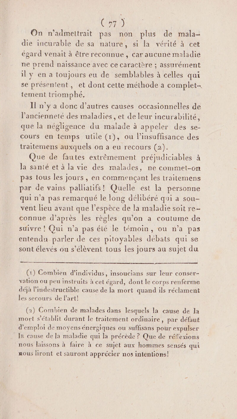 On n’admettrait pas non plus de mala- die incurable de sa nature, si la vérité à cet égard venait à être reconnue , car aucune maladie ne prend naissance avec ce caractère ; assurément il y en a toujours eu de semblables à celles qui se présentent, et dont cette méthode a complet- tement triomphé, | Il n'y a donc d’autres causes occasionnelles de l'ancienneté des maladies , et de leur incurabilité, que la négligence du malade à appeler des se- cours en temps utile (1), ou l’insuffisance des traitemens auxquels on a eu recours (2). Que de fautes extrêmement préjudiciables à la santé et à la vie des malades, ne commet-on pas tous les jours, en commençant les traitemens par de vains palliatifs! Quelle est la personne qui n’a pas remarqué le long délibéré qui a sou- vent lieu avant que l'espèce de la maladie soit re- connue d’après les règles qu’on a coutume de suivre ! Qui n’a pas été le témoin, ou n’a pas entendu parler de ces pitoyables débats qui se sont élevés ou s'élèvent tous les jours au sujet du (x) Combien d'individus, insoucians sur leur conser- vation ou peu insiruits à cet égard, dont le corps renferme déjà l’indestructible cause de la mort quand ils réclament les secours de Part! | (2) Combien de malades dans lesquels la cause de la mort s'établit durant le traitement ordinaire, par défaut d'emploi de moyens énergiques ou suffisans pour expulser IR cause de la maladie qui la précède ? Que de réflexions nous laissons à faire à ce sujet aux hommes sensés qui aous liront et sauront apprécier nos intentions!