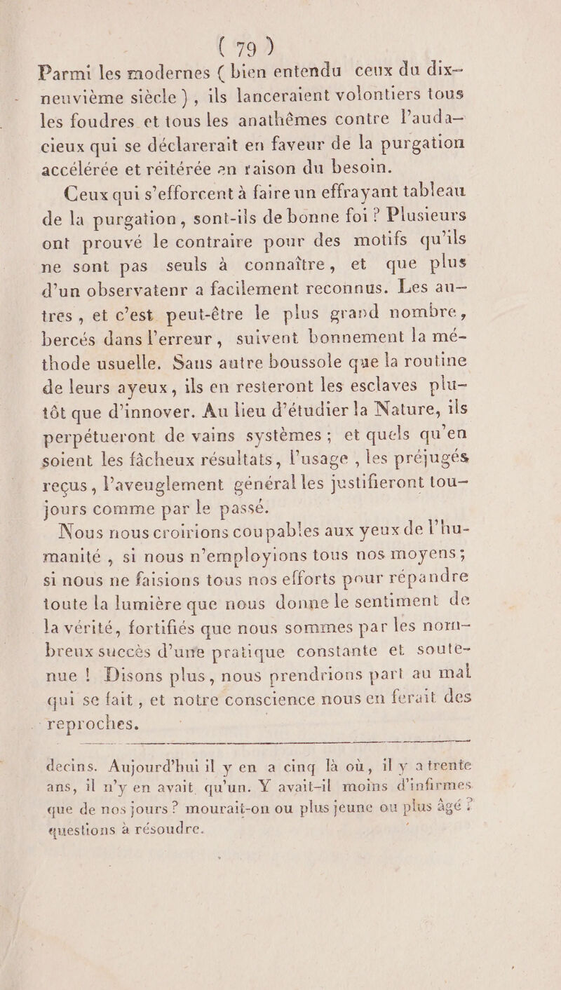 Parmi les modernes ( bien entendu ceux du dix- neuvième siècle }, ils lanceraient volontiers tous les foudres et tous les anathêômes contre lPauda- cieux qui se déclarerait en faveur de la purgation accélérée et réitérée an raison du besoin. Ceux qui s’efforcent à faire un effrayant tableau de la purgation, sont-ils de bonne foi? Plusieurs ont prouvé le contraire pour des motifs qu'ils ne sont pas seuls à connaître, et que plus d’un observatenr a facilement reconnus. Les au— tres , et c’est peut-être le plus grand nombre, bercés dans l'erreur, suivent bonnement la mé- thode usuelle, Sans autre boussole que la routine de leurs ayeux, ils en resteront les esclaves plu- tôt que d'innover. Au lieu d'étudier la Nature, ils perpétueront de vains systèmes; et quels qu’en soient les fâcheux résultats, l'usage , les préjugés reçus , l’aveuglement général les justifieront tou- jours comme par le passé. Nous nous croirions coupables aux yeux de l’hu- manité , si nous n’employions tous nos moyens; si nous ne faisions tous nos efforts pour répandre toute la lumière que nous donne le sentiment de la vérité, fortifiés que nous sommes par les norn- breux succës d’ure pratique constante et soute- nue ! Disons plus, nous prendrions part au mal qui se fait, et notre conscience nous en ferait des reproches. ns decins. Aujourd’hui il y en a cinq là où, il y a trente ans, il n’y en avait qu'un. Ÿ avait-il moins d'infirmes que de nos jours ? mourait-on ou plus jeune ou plus âgé ? questions à résoudre. |