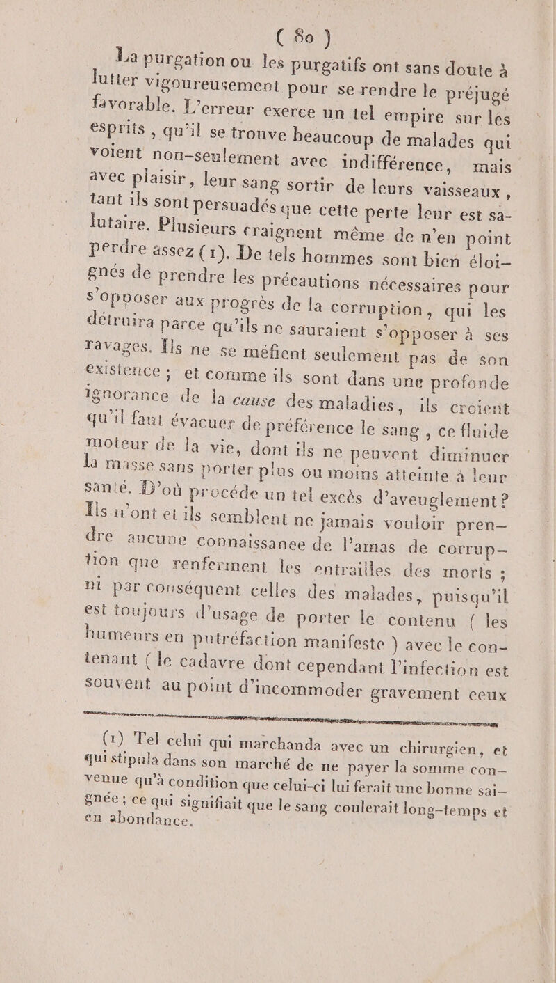 (60) La purgation ou les purgatifs ont sans doute à lutter vigoureusement pour se rendre le préjugé favorable. L'erreur exerce un tel empire sur les esprits , qu'il se trouve beaucoup de malades qui voient non-seulement avec indifférence, avec plaisir, leur sang sortir tant ils Sont persuadés q lutaire, Plusieurs craig mais de leurs vaisseaux , ue cette perte leur est sa- nent même de n’en point perdre assez ( 1). De tels hommes sont bien élo; gnés de prendre les pr s’opooser détruira p écautions nécessaires pour aux progrès de la Corruption, qui les arce qu'ils ne sauraient s'opposer à ses ges. Îls ne se méfient seulement pas de son exisience ; et comme ils sont dans une profonde ignorance de la cause des maladies, ils croient qu'il faut évacuer de préférence le sang , ce fluide Moteur de la vie, dont ils ne peuvent diminuer la masse sans Porter plus ou moins atteinte à leur santé. D'où procéde un tel excès d’aveuglement ? Îls n’ont et ils semblent ne jamais vouloir pren dre aucune Connaissanee de l’amas de corrup— tion que renferment les entrailles des morts ; ni par conséquent celles des malades, puisqu'il est toujours l'usage de porter le contenu { les bumeurs en putréfaction manifeste ) avec le con- tenant ( le cadavre dont cependant l'infection est Souvent au point d’incommoder gravement eeux es near nenn age pere crmmeemrneramrmere réa (1) Tel celui qui marchanda avec un chirurgien, et qui stipula dans son marché de ne payer la somme con venue qu’à condition que celui-ci lui ferait une bonne sai gnée ; ce qui signifiait que le sang coulerait long-temps et en abondance. rava