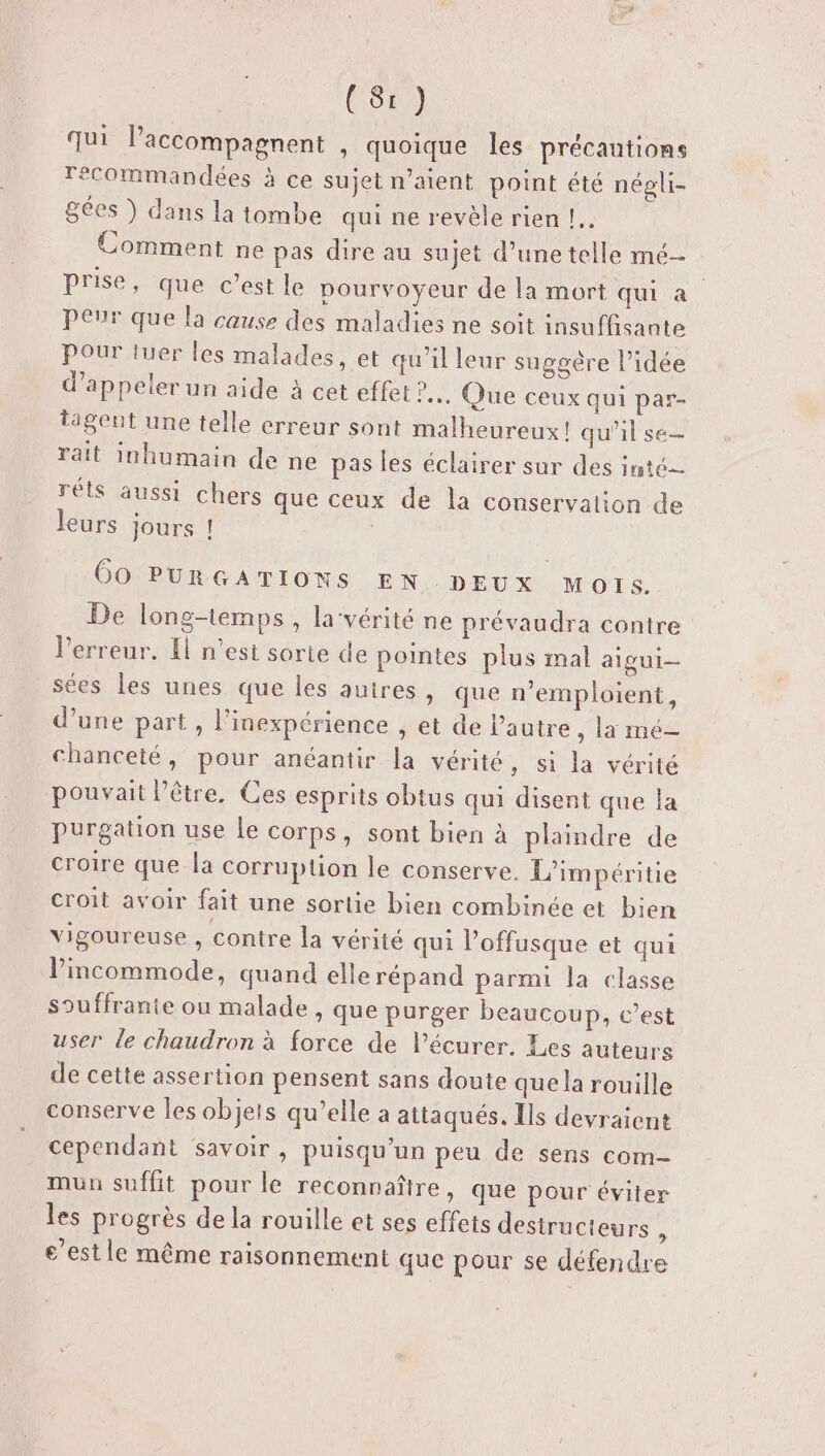 qui laccompagnent , quoique Îles précautions recommandées à ce sujet n’aient point été négli- gées } dans la tombe qui ne revèle rien !.. Comment ne pas dire au sujet d’une telle mé prise, que c’est le pourvoyeur de la mort qui a peur que la cause des maladies ne soit insuffisante Pour tuer les malades, et qu'il leur suggère l’idée d'appeler un aide à cet effet ... Que ceux qui par- tagent une telle erreur sont malheureux! qu'il se— rait inhumain de ne pas les éclairer sur des inté réts aussi chers que ceux de la conservation de leurs jours ! | 00 PURGATIONS EN DEUX Mois. De long-temps, la‘vérité ne prévaudra contre l'erreur. El n’esi sorte de pointes plus mal aigui- sées les unes que les auires, que n’emploient, d’une part , l’inexpérience , et de Pautre , la mé- chanceté, pour anéantir la vérité, si la vérité pouvait l’être. Ces esprits obtus qui disent que la purgation use le corps, sont bien à plaindre de croire que la corruption le conserve. L’impéritie croit avoir fait une sortie bien combinée et bien Yigoureuse , contre la vérité qui l’offusque et qui lincommode, quand elle répand parmi la classe souffrante ou malade, que purger beaucoup, c’est user le chaudron à force de l’écurer. Les auteurs de cette assertion pensent sans doute quela rouille conserve les objets qu’elle a attaqués. Ils devraient cependant savoir, puisqu’un peu de sens com- mun suffit pour le reconnaître, que pour éviter les progrès de la rouille et ses effets destructeurs : e’estle même raisonnement que pour se défendre