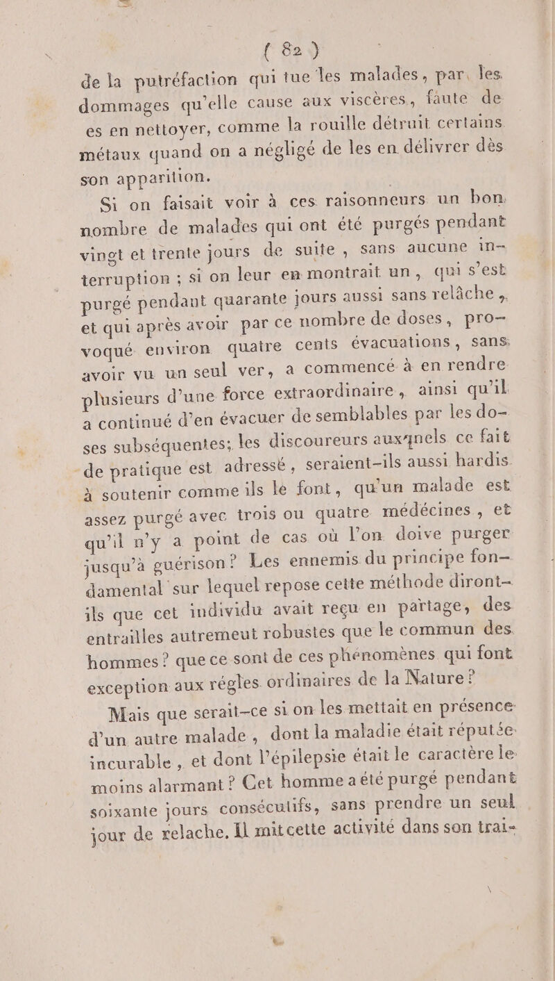 de la putréfaction qui tue les malades, par. les dommages qu’elle cause aux viscères, faute de es en nettoyer, Comme la rouille détruit certains métaux quand on a négligé de les en délivrer dès son apparilion. Si on faisait voir à ces raisonneurs un bon. nombre de malades qui ont été purgés pendant vingt et trente jours de suite, sans aucune in terruption ; Si on leur em montrait un, qui s’est purgé pendant quarante jours aussi sans relâche et qui après avoir par ce nombre de doses, pro- voqué environ quaire cents évacuations, sans: avoir vu un seul ver, à commencé à en rendre plusieurs d'une force extraordinaire, ainsi qu'il à continué d’en évacuer de semblables par les do- ses subséquenies; les discoureurs auxqnels ce fait -de pratique est adressé, seraient-ils aussi hardis À soutenir comme ils le font, qu'un malade est assez purgé avec trois ou quatre médécines, et qu'il n'y a point de cas où l’on doive purger jusqu’à guérison ? Les ennemis du principe fon- damental sur lequel repose cette méthode diront- ils que cet individu avait reçu en partage, des entrailles autremeut robustes que le commun des. hommes ? que ce sont de ces phénomènes qui font exception aux régles. ordinaires de la Nature? Mais que serait-ce si on les mettait en présence d'un autre malade, dont la maladie était réputée. incurable , et dont l’épilepsie était le caractère le: moins alarmant ? Cet homme a été purgé pendant soixante jours conséculifs, sans prendre un seul jour de relache, Il mit cette activité dans son tral-