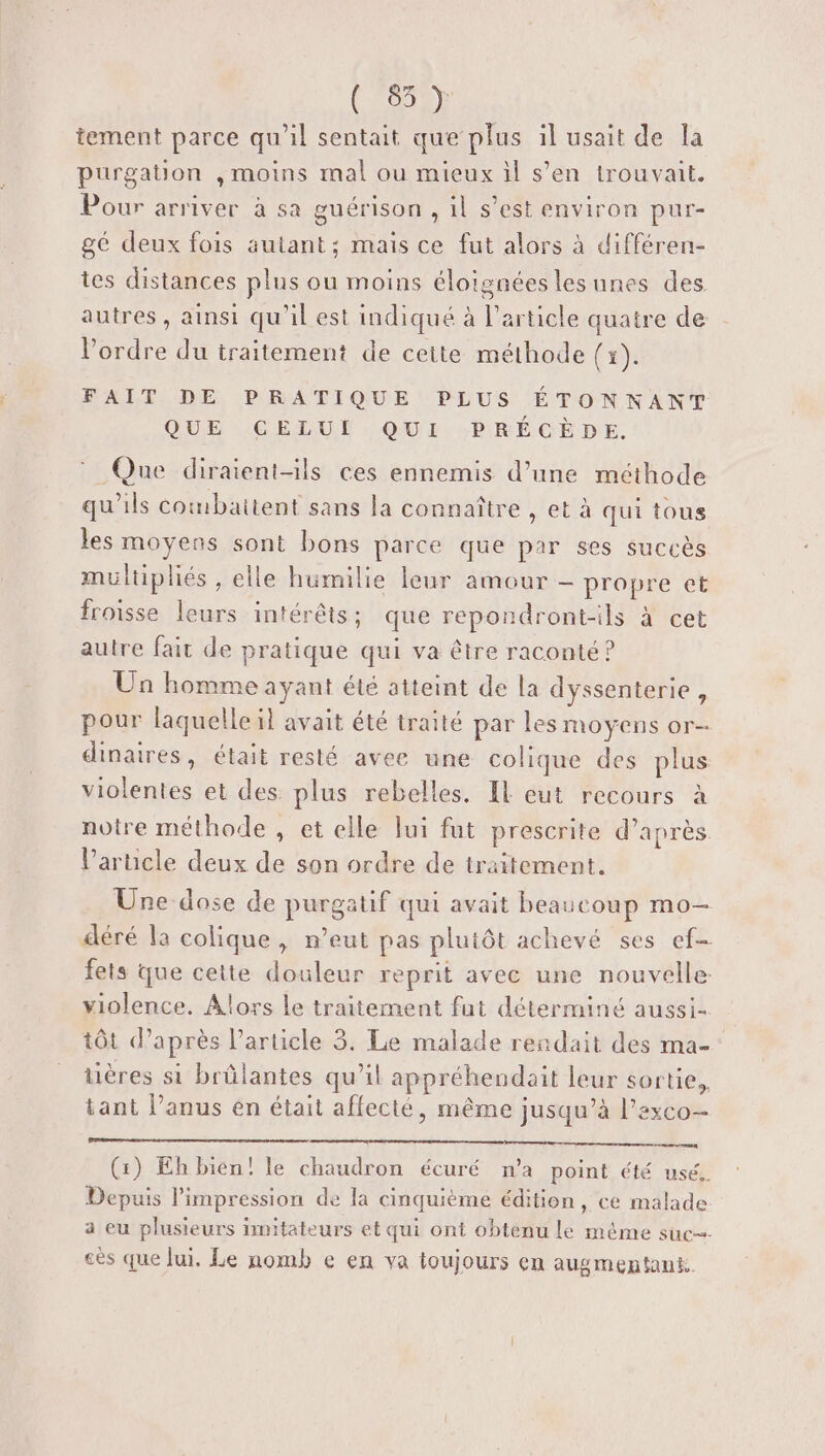 (LUE) tement parce qu'il sentait que plus il usait de la purgation , moins mal ou mieux il s’en trouvait. Pour arriver à sa guérison , 1l s’est environ pur- gé deux fois autant; mais ce fut alors à différen- tes distances plus ou moins éloignées lesunes des autres, ainsi qu'il est indiqué à l'article quatre de l’ordre du traitement de cette méthode (x). FAIT DE PRATIQUE PLUS ÉTONNANT QUE CELUI QUI PRÉCÈDE. Que diraient-ils ces ennemis d’une méthode qu'ils combattent sans la connaître , et à qui tous les moyens sont bons parce que par ses succès multiplés , elle humilie leur amour - propre et froisse leurs intérêts; que repondront-ils à cet autre fait de pratique qui va être raconté ? Un homme ayant été atteint de la dyssenterie , pour laquelle il avait été traité par les moyens or- dinaires, était resté avec une colique des plus violentes et des plus rebelles. Il eut recours à notre méthode , et elle lui fat prescrite d’après V’arucle deux de son ordre de traitement. Une dose de purgatif qui avait beaucoup mo- déré la colique, n’eut pas plutôt achevé ses ef fets que cette douleur reprit avec une nouvelle violence. Alors le traitement fut déterminé aussi- tôt d’après l’article 3. Le malade rendait des ma- tières si brûlantes qu’il appréhendait leur sortie, tant l'anus en était affecté, même jusqu’à l'exco— (:) Eh bien! le chaudron écuré n’a point été usé, Depuis l'impression de la cinquième édition, ce malade a eu plusieurs imitateurs et qui ont obtenu le même suc cès que lui. Le nomb e en va toujours en augmentant.