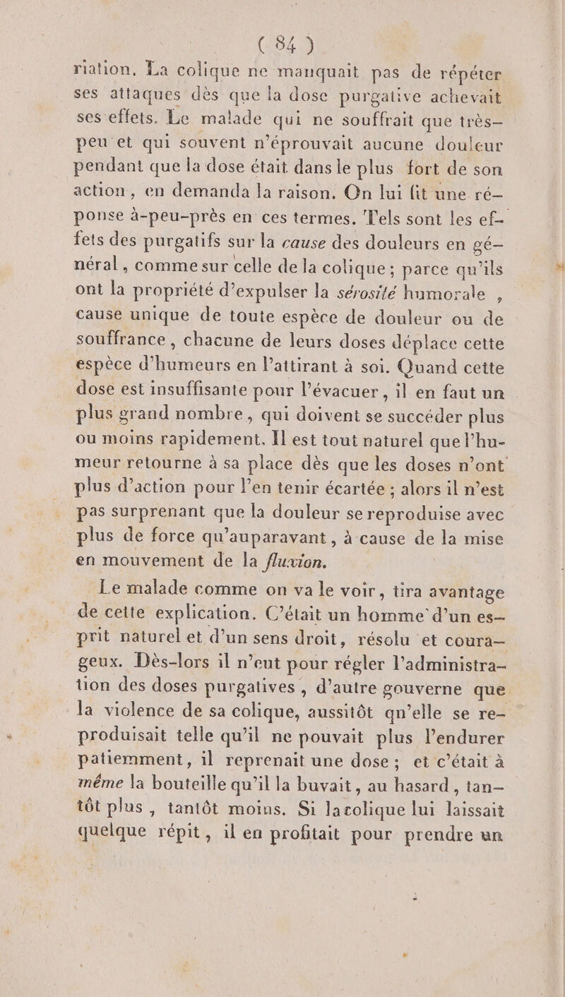 riation, La colique ne manquait pas de répéter ses attaques dès que la dose purgative achevait ses effets. Le malade qui ne souffrait que très— peu et qui souvent n’éprouvait aucune douleur pendant que la dose était dansle plus fort de son action, en demanda la raison. On lui fit une ré- ponse à-peu-près en ces termes. els sont les ef- fets des purgatifs sur la cause des douleurs en gé— néral, comme sur celle de la colique; parce qu'ils ont la propriété d’expulser la sérosité humorale , cause unique de toute espèce de douleur ou de souffrance , chacune de leurs doses déplace cette espèce d’humeurs en l’aitirant à soi. Quand cette dose est insuffisante pour l’évacuer , il en faut un plus grand nombre, qui doivent se succéder plus ou moins rapidement. Il est tout naturel que l’hu- meur retourne à sa place dès que les doses n’ont plus d’action pour l’en tenir écartée ; alors il n’est pas surprenant que la douleur se reproduise avec plus de force qu'auparavant , à cause de la mise en mouvement de la fluxion. Le malade comme on va le voir, tira avantage de cette explication. C’était un homme d’un es- prit naturel et d’un sens droit, résolu et cOura— geux. Dès-lors il n’eut pour régler l'administra- tion des doses purgatives , d’autre gouverne que. la violence de sa colique, aussitôt qu’elle se re- produisait telle qu’il ne pouvait plus l’endurer patiemment, il reprenait une dose; et c'était à même la bouteille qu’il la buvait, au hasard , tan tôt plus, tantôt moins. Si lacolique lui laissait quelque répit, il en profitait pour prendre un