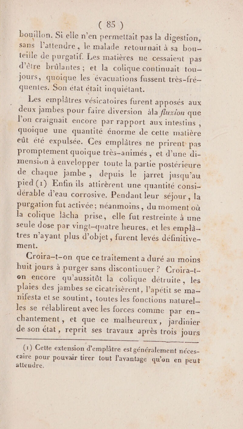 bouillon, S1 elle n’en permettait pas la digestion, sans Patiendre , le malade retournait à sa bou tetlle de purgatif, Les matières ne cessaient pas d’être brülantes: et la colique continuait tou- jours, quoique les évacuations fussent très-fré- quentes. Son état était inquiétant. | Les emplâtres vésicatoires furent apposés aux deux jambes pour faire diversion àla fluxion que l’on craignait encore par rapport aux intestins , quoique une quantité énorme de cette matière eût été expulsée. Ces emplâtres ne prirent pas Pr'omptement quoique très-animés , et d’une di- mensiun à envelapper toute la partie postérieure de chaque jambe, depuis le jarret jusqu’au pied (1) Enfin ils attirèrent une quantité consi- dérable d’eau corrosive. Pendant leur séjour , la purgation fut activée; néanmoins, du moment où la colique làcha prise, elle fut restreinte à une seule dose par vingt-quatre heures. et les emplà- tres n'ayant plus d'objet, furent levés définitive ment. | Croira-t-on que ce traitement a duré au moins huit jours à purger sans discontinuer ? Croira-t- on encore qu'aussitôt la colique détruite , les plaies des jambes se cicatrisèrent, Vapétit se ma- mifesta et se soutint, toutes les fonctions naturel- les se rélablirent avec les forces comme par en- chantement, et que ce malheureux, jardinier de son état, reprit ses travaux après trois jours Un TR sl à nan HN eu (1) Cette extension d’emplâtre est généralement néces- caire pour pouvair tirer tout l'avantage qu'on en peut attendre.