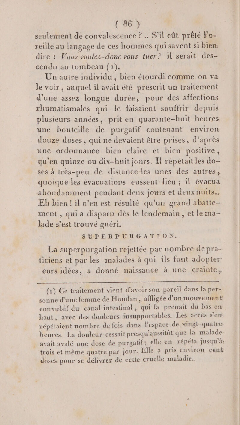 seulement de convalescence ? … S'il eût prêté l’o- reille au langage de ces hommes qui savent si bien. dire : Vous voulez-donc vous tuer? il serait des- cendu au tombeau {1). Un autre individu , bien étourdi comme on va le voir, auquel il avait été prescrit un traitement d’une assez longue durée, pour des affections rhumatismales qui le faisaient souffrir depuis plusieurs années, prit en quarante-huit heures une bouteille de purgatif contenant environ douze doses, qui ne devaient être prises, d’après une ordonnanee bien claire et bien positive, qu’en quinze ou dix-huit jours. Il répétait les do- ses à très-peu de distance les unes des autres, quoique les évacuations eussent lieu ; il évacua abondamment pendant deux jours et deuxnuits. Eh bien ! il n’en est résulté qu’un grand abatte- ment , qui a disparu dès le lendemain, et le ma- lade s’est trouvé gnéri. SUPERPURGATION. La superpurgation rejettée par nombre de pra- ticiens et par les malades à qui ils font adopter eurs idées, a donné naissance à une crainte, (1) Ce traitement vient d’avoir son pareil dans la per- sonne d’une femme de Houdan , afiligée d’un mouvement: convulsif du eanal intestinal , qui la prémait du bas en haut, avec des douleurs insupportables. Les accès s’en répétaient nombre de fois dans Pespace de vingt-quatre heures. La douleur cessait presqu'aussitôt que la malade. avait avalé une dose de purgatif; elle en répéta jusqu’à: trois et même quatre par jour. Elle a pris environ cent doses pour se délivrer de cette cruelle maladie.