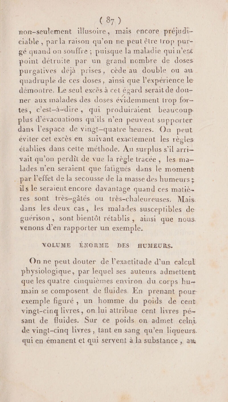 mon-seulement illusoire, mais encore préjudi- ciable , par la raison qu’on ne peut être trop BU gé quand on souffre ; puisque la maladie qui n’est point détruite par un grand nombre de doses purgatives déjà prises, cède au double ou au quadruple de ces doses, ainsi que expérience le démontre. Le seul excëês à cet égard serait de don- ner aux malades des doses Peru trop for tes, c’est-à-dire, qui produiraient beaucoup plus d’évacuations qu'ils n'en peuvent supporter dans l’espace de vingt-quatre heures. On peut éviter cet excès en suivant exactement les règles établies dans ceite méthode. Au surplus s’il arri- vait qu’on perdit de vue la règle tracée, les ma- lades n’en seraient que fatigués dans le moment par l'effet de la secousse de la masse des humeurs » ils le seraient encore davantage quand ces matiè… res sont très-pâtés ou très-chaleureuses. Mais. dans les deux cas, les malades susceptib! es de guérison , sont bientôt rétablis &gt; ainsi que nous. venons d’en rapporter un exemple. VOLUME ÉNORMZ DES HUMEURS. Onnre peut douter de l’exactitude d’un calcul physiologique, par lequel ses auteurs admettent que les quatre cinquièmes environ du corps hu exemple figuré, un homme du poids de cent vingt-cinq livres, on lui atiribue cent livres pé- sani de fluides. Sur ce poids on admet celni de vingt-cinq livres, tant en sang qu'en liqueurs. qui en émanent et qui servent à la substance , am