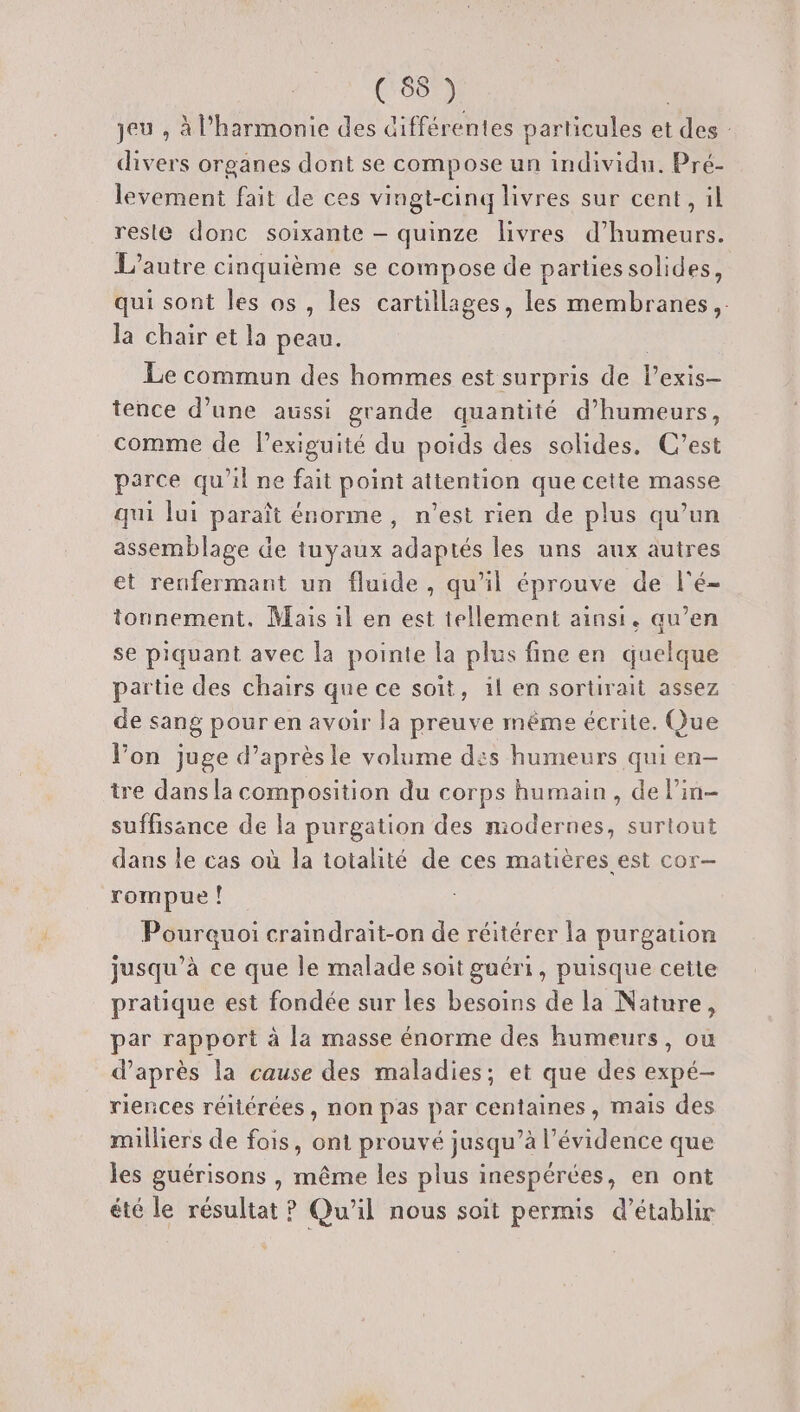(68 ) | jeu , à l'harmonie des Cifférentes particules et des : divers organes dont se compose un individu. Pré- levement fait de ces vingt-cinq livres sur cent, il reste donc soixante — quinze livres d’humeurs. L'autre cinquième se compose de partiessolides, qui sont les os, les cartillages, les membranes, la chair et la peau. | Le commun des hommes est surpris de l’exis- tence d’une aussi grande quantité d’humeurs, comme de lexiguité du poids des solides. C’est parce qu’il ne fait point attention que cette masse qui lui paraît énorme, n’est rien de plus qu’un assemblage de tuyaux adaptés les uns aux autres et renfermant un fluide , qu'il éprouve de l'é- tonnement. Mais il en est tellement ainsi. qu’en se piquant avec la pointe la plus fine en quelque partie des chairs que ce soit, il en sortirait assez de sang pour en avoir la preuve même écrite. Que l’on juge d’aprèsle volume des humeurs qui en- tre dans la composition du corps humain, de lin- suffisance de la purgation des modernes, surtout dans le cas où la totalité de ces matières est cor- rompue ! Pourquoi craindrait-on de réitérer la purgation jusqu’à ce que le malade soit guéri, puisque cette pratique est fondée sur les besoins de la Nature, par rapport à la masse énorme des humeurs, ou d’après la cause des maladies; et que des expé- riences réitérées, non pas par centaines, mais des milliers de fois, ont prouvé jusqu’à l'évidence que les guérisons , même les plus inespérées, en ont été le résultat ? Qu’il nous soit permis d'établir