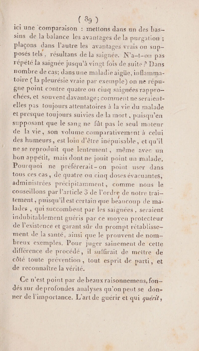 REC ici une comparaison : mettons dans un des bas sins de la balance les avantages de la purgation ; plaçons dans l’autre les avantages vrais OÙ sup- posés tels, résultans de la saignée. N’a-t-on pas répété la saignée jusqu’à vingt fois de suite ? Dans nombre de cas; dansune maladie aigüe, inflamma- toire { la pleurésie vraie par exemple) on ne répu- gne point contre quatre ou ciuq saignées rappro- chées, et souvent davantage ; comment ne seraient- elles pas toujours attentatoires à la vie du malade et presque toujours suivies de la mort, puisqu’en supposant que le sang ne fût pas ie seul moteur de la vie, son volume comparativement à celui des humeurs, est loin d’être inépuisable, et qu'il ne se reproduit que lentement ») Même avec un bon appétit, mais dont ne jouit point un malade, Pourquoi ne préférerait - on point user dans tous ces cas, de quatre ou cinq doses évacuantes, _adminisirées précipitamment, comme nous le couseillons par Particle 3 de l’ordre de notre trai- tement, puisqu'il est certain que beaucoup de ma- lades , qui succombent par les saignées , seraient indubitablement guéris par ce moyen protecteur de Pexistence et garant sûr du prompt rétablisse— ment de la santé, ainsi que le prouvent de nom- breux exemples. Pour juger sainement de cette différence de procédé, il suffirait de mettre de côté toute prévention, tout esprit de parti, et de reconnaître la vérité. Ce n’est point par de beaux raisonnemens, fon dés sur de profondes analyses qu’on peutse don- ner de l'importance. L'art de guérir et qui guérit,
