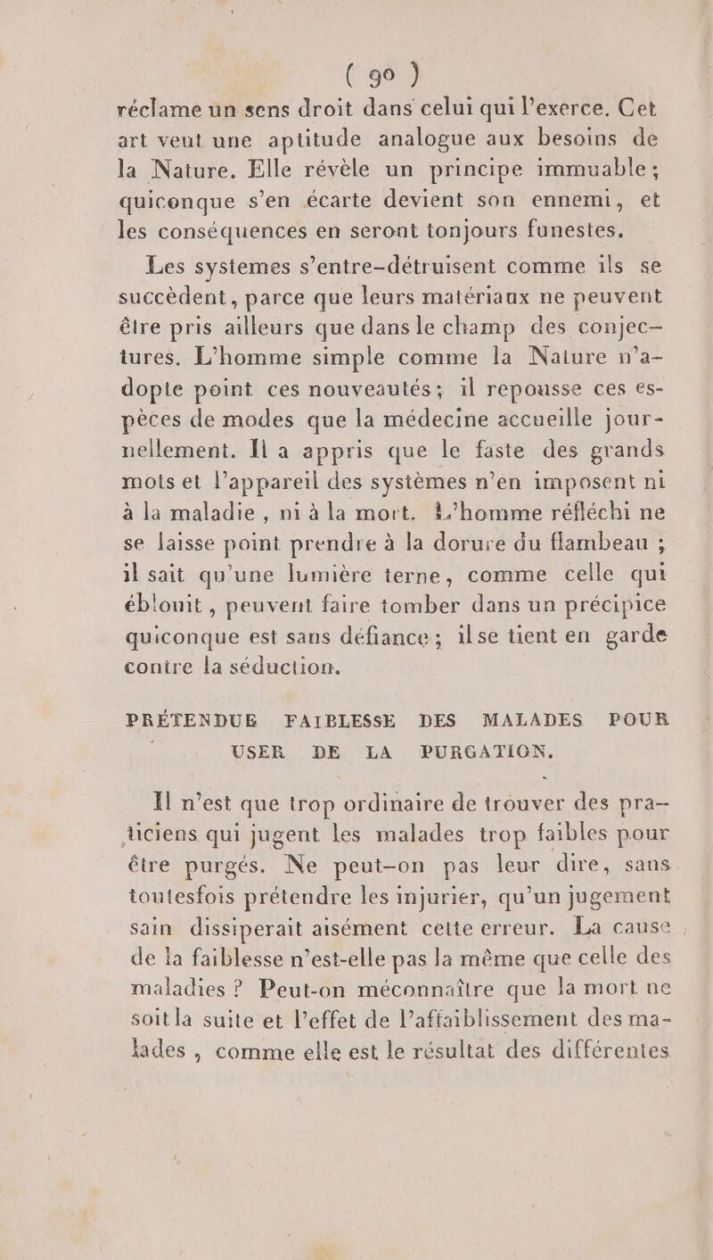 (Ru réclame un sens droit dans celui qui Pexerce. Cet art veut une aptitude analogue aux besoins de la Nature. Elle révèle un principe immuable ; quiconque s’en écarte devient son ennemi, et les conséquences en seront tonjours funestes. Les systemes s’entre-détruisent comme ils se succèdent, parce que leurs matériaux ne peuvent être pris ailleurs que dans le champ des conjec- tures. L’homme simple comme la Naiure n’a- dopie point ces nouveautés; il repousse ces es- pèces de modes que la médecine accueille jour- nellement. Îl a appris que le faste des grands mots et l’appareil des systèmes n’en imposent ni à la maladie , n1 à la mort. L/homme réfléchi ne se laisse point prendre à la dorure du flambeau ; il sait qu'une lumière terne, comme celle qui éblouit , peuvent faire tomber dans un précipice quiconque est sans défiance; ilse tient en garde conire la séduction. PRÉTENDUE FAIBLESSE DES MALADES POUR USER DE LA PURGATION. Il n’est que trop ordinaire de trouver des pra- ciens qui jugent les malades trop faibles pour être purgés. Ne peut-on pas leur dire, sans toutesfois prétendre les injurier, qu’un jugement sain dissiperait aisément cette erreur. La cause. de la faiblesse n’est-elle pas la même que celle des maladies ? Peut-on méconnaître que la mort ne soit la suite et l’effet de l’affaiblissement des ma- lades , comme elle est le résultat des différentes